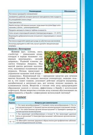115
§25.Регуляциямочеобразования.Заболеванияоргановмочевыделения
Рекомендация Обоснование
Постоянно тренируйте головной мозг
Занимайтесь работой, которая приносит вам удовольствие и радость
Не употребляйте много пищи
Чаще двигайтесь
Имейте всегда собственное мнение, тогда ваши поступки будут осоз­
нанными, а жизнь – целенаправленной
Продлить молодость помогут любовь и нежность
Спать лучше в прохладной комнате (температура воздуха – 17–18 °С)
Формируйте доброжелательное отношение к окружающим и к жизни
вообще
Постоянно выделяйте время для ухода за собственным организмом
Не всегда укрощайте в себе гнев, лучше сделайте эмоциональную
разрядку
Биология + Фитотерапия
Клюква (рус. клюква, англ.
cranberry) – уникальная ягода,
которую в народе называют «се-
верным виноградом», «ягодой
здоровья». Родиной клюквы яв-
ляется Северная Америка. Под
массой цветка растение наклоня-
ется, напоминая склоненную шею
журавля. Отсюда происходит и
украинское название этой ягоды –
«журавлина». Клюквенный сок – прекрасное средство для лечения
многих болезней. Он снижает высокую температуру, выводит шла-
ки и, что самое главное, усиливает действие лекарств (например,
антибиотиков) в несколько раз, вот почему полезно запивать их
клюквенным соком. Вещества в составе этих ягод предупреждают
образование камней в почках, эффективны в борьбе с мочеполовой
инфекцией. Какие вещества в составе ягод клюквы обусловливают их
эффективность в борьбе с инфекциями мочеполовой системы?
	РЕЗУЛЬТАТ
Оценка Вопросы для самоконтроля
1 – 6
1. Что такое мочеобразование? 2. Назовите этапы мочеобразования. 3. Что та­
кое мочеиспускание? 4. Назовите органы мочеиспускания в организме челове­
ка. 5. Что такое болезни органов мочеиспускания? 6. Приведите примеры бо­
лезней органов мочеиспускания.
7 – 9
7. Как происходит мочеобразование в почках? 8. Как происходит удаление
мочи из организма? 9. Какие факторы вызывают заболевания органов мочеис­
пускания?
10 – 12
10. Обоснуйте значение здорового образа жизни для профилактики заболева­
ний мочевыделительной системы.
 