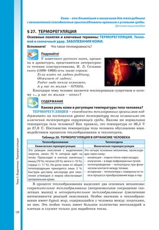 Тема5.Выделение.Терморегуляция
120
Кожа – это ближайшая и наилучшая для тела рубашка
с великолепной способностью приспосабливать организм к условиям среды.
Детская энциклопедия
§ 27.	 ТЕРМОРЕГУЛЯЦИЯ
Основные понятия и ключевые термины: ТЕРМОРЕГУЛЯЦИЯ. Тепло-
вой и солнечный удар. ЗАБОЛЕВАНИЯ КОЖИ.
Вспомните! 	 Что такое теплокровность?
	Подумайте!
У известного русского поэта, прозаи-
ка и драматурга, представителя литературно-
го течения конструктивизма, И. Л. Сельвин-
ского (1899–1968) есть такие строки:
Если взять на ладонь рыбёшку,
Обжигает её ладонь:
Рыбке надо тепла немножко,
А у нас по жилам – ОГОНЬ.
Благодаря чему человек является теплокровным существом и поче-
му «... у нас по жилам – огонь»?
	 СОДЕРЖАНИЕ
	 Какова роль кожи в регуляции температуры тела человека?
ТЕРМОРЕГУЛЯЦИЯ – способность теплокровных организмов под-
держивать на постоянном уровне температуру тела независимо от
изменений температуры окружающей среды. Какова же нормальная
температура тела человека? Как правило, это температура от 36,5 °С
до 37,0 °С. Постоянство температуры тела человека обусловлено взаи-
модействием процессов теплообразования и теплоотдачи.
Таблица 20. ТЕРМОРЕГУЛЯЦИЯ В ОРГАНИЗМЕ ЧЕЛОВЕКА
Теплообразование Теплоотдача
Химическая терморегуляция Физическая терморегуляция
Это реакции окисления с выделением
энергии, около 50 % которой идёт на
тепло. Происходят в клетках скелетных
мышц (70 %), печени (20 %), мозга (≈ 16 %),
сердца (≈ 11 %). На долю кожи от общей
теплопродукции приходится лишь 2 %.
Быструю доставку кислорода для окис­
ления углеводов и жиров обеспечивает
артериальная кровь
Это четыре основных механизма, происходя­
щих через кожу:
–	 конвекция – отдача тепла через воздух;
–	 излучение – в виде инфракрасных лучей;
–	 теплопроведение – теплоотдача при физи­
ческом контакте между телами;
–	 испарение – теплопотери с поверхности те­
ла в процессе преобразования воды в пар
В процессе теплообразования выделяют два основных механизма:
сократительное теплообразование (непроизвольное сокращение ске-
летных мышц) и несократительное теплообразование (увеличение
интенсивности реакций окисления). Особое значение в теплообразо-
вании имеет бурый жир, содержащийся у человека между лопатками,
на шее. Эта особая ткань имеет большое количество митохондрий в
клетках и служит только для выработки тепла.
 