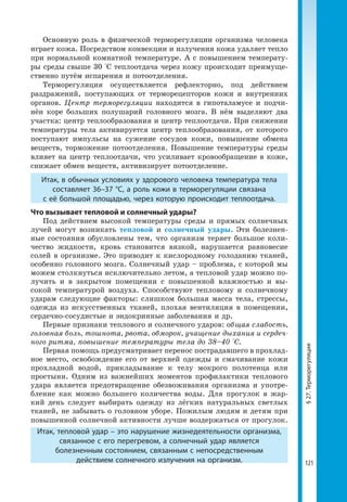 121
§27.Терморегуляция
Основную роль в физической терморегуляции организма человека
играет кожа. Посредством конвекции и излучения кожа удаляет тепло
при нормальной комнатной температуре. А с повышением температу-
ры среды свыше 30 °С теплоотдача через кожу происходит преимуще-
ственно путём испарения и потоотделения.
Терморегуляция осуществляется рефлекторно, под действием
раздражений, поступающих от терморецепторов кожи и внутренних
органов. Центр терморегуляции находится в гипоталамусе и подчи-
нён коре больших полушарий головного мозга. В нём выделяют два
участка: центр теплообразования и центр теплоотдачи. При снижении
температуры тела активируется центр теплообразования, от которого
поступают импульсы на сужение сосудов кожи, повышение обмена
веществ, торможение потоотделения. Повышение температуры среды
влияет на центр теплоотдачи, что усиливает кровообращение в коже,
снижает обмен веществ, активизирует потоотделение.
Итак, в обычных условиях у здорового человека температура тела
составляет 36–37 °С, а роль кожи в терморегуляции связана
с её большой площадью, через которую происходит теплоотдача.
Что вызывает тепловой и солнечный удары?
Под действием высокой температуры среды и прямых солнечных
лучей могут возникать тепловой и солнечный удары. Эти болезнен-
ные состояния обусловлены тем, что организм теряет большое коли-
чество жидкости, кровь становится вязкой, нарушается равновесие
солей в организме. Это приводит к кислородному голоданию тканей,
особенно головного мозга. Солнечный удар – проблема, с которой мы
можем столкнуться исключительно летом, а тепловой удар можно по-
лучить и в закрытом помещении с повышенной влажностью и вы-
сокой температурой воздуха. Способствуют тепловому и солнечному
ударам следующие факторы: слишком большая масса тела, стрессы,
одежда из искусственных тканей, плохая вентиляция в помещении,
сердечно-сосудистые и эндокринные заболевания и др.
Первые признаки теплового и солнечного ударов: общая слабость,
головная боль, тошнота, рвота, обморок, учащение дыхания и сердеч-
ного ритма, повышение температуры тела до 38–40 °С.
Первая помощь предусматривает перенос пострадавшего в прохлад-
ное место, освобождение его от верхней одежды и смачивание кожи
прохладной водой, прикладывание к телу мокрого полотенца или
простыни. Одним из важнейших моментов профилактики теплового
удара является предотвращение обезвоживания организма и употре-
бление как можно большего количества воды. Для прогулок в жар-
кий день следует выбирать одежду из лёгких натуральных светлых
тканей, не забывать о головном уборе. Пожилым людям и детям при
повышенной солнечной активности лучше воздержаться от прогулок.
Итак, тепловой удар – это нарушение жизнедеятельности организма,
связанное с его перегревом, а солнечный удар является
болезненным состоянием, связанным с непосредственным
действием солнечного излучения на организм.
 