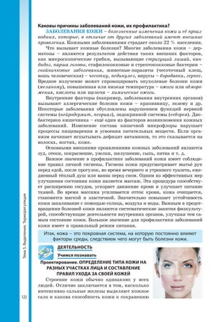 Тема5.Выделение.Терморегуляция
122
Каковы причины заболеваний кожи, их профилактика?
ЗАБОЛЕВАНИЯ КОЖИ – болезненные изменения кожи и её произ-
водных, которые, в отличие от других заболеваний имеют внешние
проявления. Кожными заболеваниями страдает около 22 % населения.
Что вызывает кожные болезни? Многие заболевания кожи – дер-
матозы – являются результатом действия таких внешних факторов,
как микроскопические грибки, вызывающие стригущий лишай, кан-
дидоз, парша головы, стафилококковые и стрептококковые бактерии –
гнойничковые заболевания, животные-паразиты (чесоточный клещ,
вошь человеческая) – чесотку, педикулез, вирусы – бородавки, герпес.
Вредное излучение может спровоцировать опухолевые болезни кожи
(меланому), повышенная или низкая температура – ожоги или обморо-
жения, кислоты или щелочи – химические ожоги.
Внутренние факторы (например, заболевания внутренних органов)
вызывают аллергические болезни кожи – крапивницу, экзему и др.
Некоторые заболевания обусловлены нарушением функций нервной
системы (нейродермит, псориаз), эндокринной системы (себорея). Дис-
бактериоз кишечника – ещё один из факторов возникновения кожных
заболеваний. Изменение состава кишечной микрофлоры нарушает
процессы пищеварения и усвоения питательных веществ. Если орга-
низм начинает испы­тывать дефицит витаминов, то это сказывается на
волосах, ногтях, коже.
Основными внешними проявлениями кожных заболеваний являются
зуд, отеки, покраснение, узелки, шелушение, сыпь, пятна и т. д.
Важное значение в профилактике заболеваний кожи имеет соблюде-
ние правил личной гигиены. Гигиена кожи предусматривает мытьё рук
перед едой, после прогулок, во время вечернего и утреннего туалета, еже-
дневный тёплый душ или ванна перед сном. Одним из эффективных мер
улучшения состояния кожи является массаж. Эта процедура способству-
ет расширению сосудов, ускоряет движение крови и улучшает питание
тканей. Во время массажа усиливается отток крови, кожа очищается,
становится мягкой и эластичной. Значительно повышает устойчивость
кожи закаливание с помощью солнца, воздуха и воды. Важным в предот-
вращении болезней кожи являются систематические занятия физкульту-
рой, способствующие деятельности внутренних органов, улучшая тем са-
мым состояние кожи. Большое значение для профилактики заболеваний
кожи имеет и правильный режим питания.
Итак, кожа – это покровная система, на которую постоянно влияют
факторы среды, следствием чего могут быть болезни кожи.
	 ДЕЯТЕЛЬНОСТЬ
	 Учимся познавать
Проектирование. ОПРЕДЕЛЕНИЕ ТИПА КОЖИ НА
РАЗНЫХ УЧАСТКАХ ЛИЦА И СОСТАВЛЕНИЕ
ПРАВИЛ УХОДА ЗА СВОЕЙ КОЖЕЙ
Строение кожи обычно одинаково у всех
людей. Отличие заключается в том, насколько
интенсивно сальные железы выделяют кожное
сало и какова способность кожи к сохранению
 