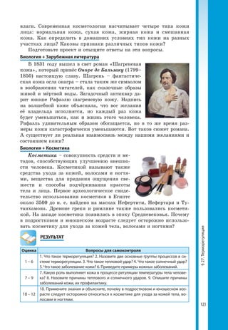 123
§27.Терморегуляция
влаги. Современная косметология насчитывает четыре типа кожи
лица: нормальная кожа, сухая кожа, жирная кожа и смешанная
кожа. Как определить в домашних условиях тип кожи на разных
участках лица? Каковы признаки различных типов кожи?
Подготовьте проект и отыщите ответы на эти вопросы.
Биология + Зарубежная литература
В 1831 году вышел в свет роман «Шагреневая
кожа», который принёс Оноре де Бальзаку (1799–
1850) настоящую славу. Шагрень – фантастиче-
ская кожа осла онагра – стала таким же символом
в воображении читателей, как сказочные образы
живой и мёртвой воды. Загадочный антиквар да-
рит юноше Рафаэлю шагреневую кожу. Надпись
на волшебной коже объясняла, что все желания
её владельца исполнятся, но каждый раз кожа
будет уменьшаться, как и жизнь этого человека.
Рафаэль удивительным образом обогащается, но в то же время раз-
меры кожи катастрофически уменьшаются. Вот таков сюжет романа.
А существует ли реальная взаимосвязь между нашими желаниями и
состоянием кожи?
Биология + Косметика
Косметика – совокупность средств и ме-
тодов, способствующих улучшению внешно-
сти человека. Косметикой называют также
средства ухода за кожей, волосами и ногтя-
ми, вещества для придания ощущения све-
жести и способы подчёркивания красоты
тела и лица. Первое археологическое свиде-
тельство использования косметики в Египте
около 3500 до н. е. найдено на масках Нефертити, Нефертари и Ту-
танхамона. Древние греки и римляне также пользовались космети-
кой. На западе косметика появилась в эпоху Средневековья. Почему
в подростковом и юношеском возрасте следует осторожно использо-
вать косметику для ухода за кожей тела, волосами и ногтями?
	РЕЗУЛЬТАТ
Оценка Вопросы для самоконтроля
1 – 6
1. Что такое терморегуляция? 2. Назовите две основные группы процессов в си­
стеме терморегуляции. 3. Что такое тепловой удар? 4. Что такое солнечный удар?
5. Что такое заболевание кожи? 6. Приведите примеры кожных заболеваний.
7 – 9
7. Какую роль выполняет кожа в процессе регуляции температуры тела челове­
ка? 8. Назовите причины теплового и солнечного ударов. 9. Опишите причины
заболеваний кожи, их профилактику.
10 – 12
10. Примените знания и объясните, почему в подростковом и юношеском воз­
расте следует осторожно относиться к косметике для ухода за кожей тела, во­
лосами и ногтями.
 