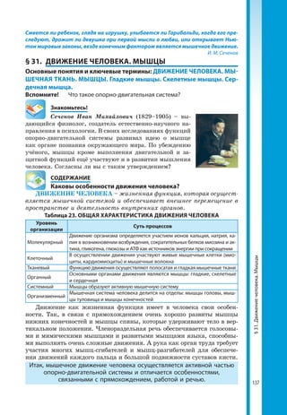137
Смеется ли ребенок, глядя на игрушку, улыбается ли Гарибальди, когда его пре-
следуют, дрожит ли девушка при первой мысли о любви, или открывает Нью-
тон мировые законы, везде конечным фактором является мышечное движение.
И. М. Сеченов
§ 31.	 ДВИЖЕНИЕ ЧЕЛОВЕКА. МЫШЦЫ
Основные понятия и ключевые термины: ДВИЖЕНИЕ ЧЕЛОВЕКА. МЫ-
ШЕЧНАЯ ТКАНЬ. МЫШЦЫ. Гладкие мышцы. Скелетные мышцы. Сер-
дечная мышца.
Вспомните! 	 Что такое опорно-двигательная система?
	Знакомьтесь!
Сеченов Иван Михайлович (1829–1905) – вы-
дающийся физиолог, создатель естественно-научного на-
правления в психологии. В своих исследованиях функций
опорно-двигательной системы развивал идею о мышце
как органе познания окружающего мира. По убеждению
учёного, мышцы кроме выполнения двигательной и за-
щитной функций ещё участвуют и в развитии мышления
человека. Согласны ли вы с таким утверждением?
	 СОДЕРЖАНИЕ
	 Каковы особенности движения человека?
ДВИЖЕНИЕ ЧЕЛОВЕКА – жизненная функция, которая осущест-
вляется мышечной системой и обеспечивает внешнее перемещение в
пространстве и деятельность внутренних органов.
Таблица 23. ОБЩАЯ ХАРАКТЕРИСТИКА ДВИЖЕНИЯ ЧЕЛОВЕКА
Уровень
организации
Суть процессов
Молекулярный
Движение организма определяется участием ионов кальция, натрия, ка­
лия в возникновении возбуждения, сократительных белков миозина и ак­
тина, гликогена, глюкозы и АТФ как источников энергии при сокращении
Клеточный
В осуществлении движения участвуют живые мышечные клетки (мио­
циты, кардиомиоциты) и мышечные волокна
Тканевый Функцию движения осуществляют полосатая и гладкая мышечные ткани
Органный
Основными органами движения являются мышцы: гладкие, скелетные
и сердечная
Системный Мышцы образуют активную мышечную систему
Организменный
Мышечная система человека делится на отделы: мышцы головы, мыш­
цы туловища и мышцы конечностей
Движение как жизненная функция имеет в человека свои особен-
ности. Так, в связи с прямохождением очень хорошо развиты мышцы
нижних конечностей и мышцы спины, которые удерживают тело в вер-
тикальном положении. Членораздельная речь обеспечивается голосовы-
ми и мимическими мышцами и развитыми мышцами языка, способны-
ми выполнять очень сложные движения. А рука как орган труда требует
участия многих мышц-сгибателей и мышц-разгибателей для обеспече-
ния движений каждого пальца и большой подвижности суставов кисти.
Итак, мышечное движение человека осуществляется активной частью
опорно-двигательной системы и отличается особенностями,
связанными с прямохождением, работой и речью.
§31.Движениечеловека.Мышцы
 