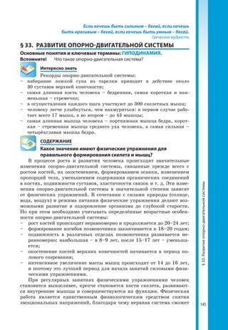 145
Если хочешь быть сильным – бегай, если хочешь
быть красивым – бегай, если хочешь быть умным – бегай.
Греческая мудрость
§ 33.	 РАЗВИТИЕ ОПОРНО-ДВИГАТЕЛЬНОЙ СИСТЕМЫ
Основные понятия и ключевые термины: ГИПОДИНАМИЯ.
Вспомните!	 Что такое опорно-двигательная система?
	 Интересно знать
Рекорды опорно-двигательной системы:
–	набирание ложкой супа из тарелки приводит в действие около
30 суставов верхней конечности;
–	 самая длинная кость человека – бедренная, самая короткая и наи-
меньшая – стремечко;
–	 в осуществлении каждого шага участвуют до 300 скелетных мышц;
–	 человеку легче улыбнуться, чем нахмуриться: в первом случае рабо-
тает всего 17 мышц, а во втором – до 43 мышцы;
–	 самая длинная мышца человека – портняжная мышца бедра, корот-
кая – стременная мышца среднего уха человека, а самая сильная –
четырёхглавая мышца бедра.
	 СОДЕРЖАНИЕ
	 Какое значение имеют физические упражнения для
	 правильного формирования скелета и мышц?
В процессе роста и развития человека происходят значительные
изменения опорно-двигательной системы, связанные прежде всего с
ростом костей, их окостенением, формированием осанки, изменением
пропорций тела, уменьшением содержания органических соединений
в костях, подвижности суставов, эластичности связок и т. д. Эти изме-
нения опорно-двигательной системы в значительной степени зависят
от физических упражнений. В сочетании с силами природы (солнце,
вода, воздух) и режима питания физические упражнения делают воз-
можными развитие и оздоровление организма до глубокой старости.
Но при этом необходимо учитывать определённые возрастные особен-
ности опорно-двигательной системы:
–	 рост костей происходит неравномерно и продолжается до 20–24 лет;
–	 формирование изгибов позвоночника заканчивается к 18–20 годам;
–	 подвижность в различных отделах позвоночника развивается не-
равномерно: наибольшая – в 8–9 лет, после 15–17 лет – уменьша-
ется;
–	 окостенение костей верхних конечностей начинается в период по-
лового созревания;
–	 интенсивное увеличение массы мышц происходит от 14 до 16 лет,
и поэтому это лучший период для начала занятий силовыми физи-
ческими упражнениями.
При регулярных занятиях физическими упражнениями человек
становится выносливее, крепче становятся кости скелета, развивают-
ся внутренние мышцы и совершенствуются их функции. Физическая
работа является единственным физиологическим средством снятия
эмоциональных напряжений, благодаря чему нервная система сможет
§33.Развитиеопорно-двигательнойсистемы
 