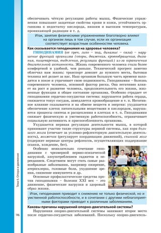 146
Тема6.Опораидвижение обеспечивать чёткую регуляцию работы мышц. Физические упраж-
нения повышают защитные свойства крови и кожи, устойчивость ор-
ганизма к недостатку кислорода, низким и высоким температурам,
проникающей радиации и т. д.
Итак, занятия физическими упражнениями благотворно влияют
на организм лишь в том случае, если их организация
соответствует возрастным особенностям человека.
Как сказывается гиподинамия на здоровье человека?
ГИПОДИНАМИЯ (от греч. гипо – под, динамис – сила) – нару-
шение функций организма (опоры, движения, кровообращения, дыха-
ния, пищеварения, выделения, регуляции функций) из-за ограничения
двигательной активности. Жизнь современного человека стала более
комфортной и удобной, чем раньше. Технический прогресс заметно
облегчил нам жизнь: транспорт довозит до нужного места, бытовая
техника всё делает за нас. Наш организм большую часть времени нахо-
дится в покое и утрачивает свою подвижность. Гиподинамия – болезнь
современного человека, основной фактор риска. Она негативно влия-
ет на рост и развитие человека, продолжительность его жизни, жиз-
ненные функции и общее состояние организма. Особенно страдает от
гиподинамии сердечно-сосудистая система: нарушается работа сердца,
снижается тонус сосудов, замедляется кровообращение и т. п. Негатив-
ное влияние сказывается и на обмене веществ и энергии: ухудшается
обеспечение клеток питательными веществами и кислородом, наруша-
ются процессы синтеза и расщепления в клетках и т. п. Гиподинамия
снижает физическую и умственную работоспособность, ограничивает
социальную активность и приспособленность организма.
Ухудшается нервная регуляция деятельности мышц, в которой
принимают участие такие структуры нервной системы, как кора боль-
шого мозга (отвечает за условно-рефлекторную двигательную деятель-
ность), мозжечок (регулирует координацию движений), спинной мозг
(содержит нервные центры рефлексов, осуществляющих поддержание
осанки, хождение, бег).
Особенно нежелательно сочетание гипо-
динамии с чрезмерной нервно-психической
нагрузкой, злоупотреблением гаджетов и пе-
рееданием. Следствием могут стать самые раз-
нообразные заболевания, например ожирение,
атеросклероз, головные боли, ухудшение зре-
ния, снижение иммунитета и др.
Основные профилактические средства про-
тив гиподинамии – болезни XXI век – это
движение, физические нагрузки и здоровый
образ жизни.
Итак, гиподинамия приводит к снижению не только физической, но и
умственной работоспособности, и в сочетании с другими неблагоприят­
ными факторами приводит к различным заболеваниям.
Каковы причины нарушений опорно-двигательной системы?
Нарушения опорно-двигательной системы занимают второе место
после сердечно-сосудистых заболеваний. Поскольку опорно-двигатель-
 