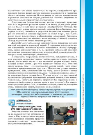 147
ная система – это основа нашего тела, то её разбалансированность про-
воцирует болезни других систем, снижение подвижности и ухудшение
общего состояния организма. В зависимости от причин возникновения
нарушений заболевания опорно-двигательной системы разделяют на
естественные, дистрофические, механические.
Естественные болезни составляют группу поражений, возникаю-
щих как нарушение развития костей или мышц до рождения (врож-
дённые болезни) или после рождения (приобретённые болезни). Эти
болезни могут иметь наследственный характер (полидактилия, мра-
морная болезнь), возникать в результате воздействия вредных факто-
ров на беременных женщин (врождённый вывих бедра), как ослож-
нение после перенесённых инфекционных заболеваний (артриты
суставов, остеомиелит костного мозга, туберкулёз костей, миозиты
мышц), нарушения обмена веществ (рахит).
Дистрофические заболевания развиваются при нарушении питания
костной, хрящевой и мышечной тканей. В результате этого участок ко-
сти омертвевает, мышечные волокна истончаются, мышца атрофиру-
ется, хрящи деформируются и т. п. Примером заболеваний являются
искривление позвоночника (сколиоз, лордоз, кифоз), плоскостопие, дис-
трофия мышц, остеохондроз, остеопороз.
Механические повреждения костной системы наблюдаются чаще. К
ним относятся растяжение связок, ушибы, вывихи суставов, переломы
костей. Растяжение связок – это частичный разрыв волокон, соеди-
няющих концы костей. При этом возникает сильная боль, отек или
спазм мышцы. Удар – это повреждение мягких тканей, часто сопро-
вождается кровоизлияниями под кожу. Признаками ударов является
припухлость, боль, кровоизлияния под кожу. Вывих сустава – выход
суставной головки из суставной впадины. Признаками вывихов являет-
ся изменение формы сустава, боль. Перелом кости – это нарушение её
целостности в результате неожиданного действия значительной механи-
ческой силы. Различают переломы закрытые (без поражения кожи) и
открытые (наблюдаются ранения кожи в зоне перелома). Для перело-
мов характерны резкая боль, усиливающаяся при движении, появление
отёка, подвижность костей, изменение их положения.
Итак, основными факторами, которые провоцируют эти нарушения
ОДС, являются инфекции, гиподинамия, отсутствие или
чрезмерность нагрузки, избыточная масса, механические травмы,
переохлаждение, неправильное питание и др.
	 ДЕЯТЕЛЬНОСТЬ
	 Учимся познавать
Проект на тему: «ГИПОДИНАМИЯ -
ВРАГ СОВРЕМЕННОГО ЧЕЛОВЕКА»
Влияние гиподинамии сказывает-
ся на каждой системе организма че-
ловека. Подготовьте проект и опреде-
лите изменения основных процессов
жизнедеятельности, возникающие
вследствие гиподинамии.
§33.Развитиеопорно-двигательнойсистемы
 