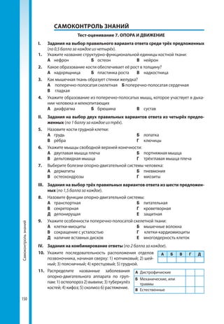 Тема8.Зв’язокорганізмулюдиниіззовнішнімсередовищем.Сенсорнісистеми
150150
	 САМОКОНТРОЛЬ ЗНАНИЙ
Тест-оценивание 7. ОПОРА И ДВИЖЕНИЕ
І. 	 Задания на выбор правильного варианта ответа среди трёх предложенных
(по 0,5 балла за каждое из четырёх).
1. 	 Укажите название структурно-функциональной единицы костной ткани:
	 А	нефрон	 Б	остеон	 В	нейрон
2. 	 Какое образование кости обеспечивает её рост в толщину?
	 А	надхрящница	 Б	 пластинка роста	 В	надкостница
3. 	 Как мышечная ткань образует стенки желудка?
	 А	 поперечно-полосатая скелетная	 Б поперечно-полосатая сердечная
	 В	 гладкая
4. 	 Укажите образование из поперечно-полосатых мышц, которое участвует в дыха­
нии человека и млекопитающих
	 А	диафрагма	 Б	брюшина	 В	сустав
ІІ. 	 Задания на выбор двух правильных вариантов ответа из четырёх предло-
женных (по 1 баллу за каждое из трёх).
5. 	 Назовите кости грудной клетки:
	 А	грудь			 Б	лопатка	
	 В	рёбра			 Г	ключицы
6.	 Укажите мышцы свободной верхней конечности:
	 А	 двуглавая мышца плеча	 Б	 портняжная мышца
	 В	 дельтовидная мышца		 Г	 трёхглавая мышца плеча
7.	 Выберите болезни опорно-двигательной системы человека:
	 А 	дерматиты			 Б	пневмония	
	В	остеохондрозы			 Г 	 миозиты
ІІІ.	 Задания на выбор трёх правильных вариантов ответа из шести предложен-
ных (по 1,5 балла за каждое).
8.	 Назовите функции опорно-двигательной системы:
	 А	транспортная			 Б	питательная	
	В	секреторная			 Г	кроветворная	
	 Д	депонирущая			 Е	защитная
9.	 Укажите особенности поперечно-полосатой скелетной ткани:
	 А	клетки-миоциты			 Б	 мышечные волокна
	В	 сокращение с усталостью		 Г	клетки-кардиомиоциты
	 Д	 наличие вставных дисков 	 Е	 многоядерность клеток
ІV.	 Задания на комбинирование ответы (по 2 балла за каждое).
10.	 Укажите последовательность расположения отделов
позвоночника, начиная сверху: 1) копчиковый; 2) шей­
ный; 3) поясничный; 4) крестцовый; 5) грудной.
11.	Распределите названные заболевания
опорно-двигательного аппарата по груп­
пам: 1) остеопороз 2) вывихи; 3) туберкулёз
костей; 4) кифоз; 5) сколиоз 6) растяжение.
А Б В Г Д
А	 Дистрофичиские
Б	 Механические, или
травмы
В	 Естественные
Самоконтрользнаний
 