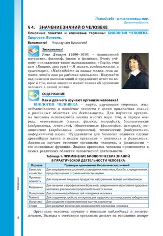 18
Введение Познай себя – и ты познаешь мир.
Древняя мудрость
§ 4.	 ЗНАЧЕНИЕ ЗНАНИЙ О ЧЕЛОВЕКЕ
Основные понятия и ключевые термины: БИОЛОГИЯ ЧЕЛОВЕКА.
Здоровье. Болезнь.
Вспомните!	 Что изучает биология?
	Знакомьтесь!
Рене Декарт (1596–1650) – французский
мате­матик, философ, физик и физиолог. Этому учё­
ному принадлежат такие высказывания: «Cogito, ergo
sum (Когито, эрго сум) – Я мыслю, следовательно, я
существую», «Наблюдайте за вашим телом, если хо-
тите, чтобы ваш ум работал правильно». Подумайте
над смыслом высказываний и предложите ответ на во­
прос о том, какое значение имеют знания об организме
человека в нашей жизни.
	 СОДЕРЖАНИЕ
	 Как и для чего изучают организм человека?
БИОЛОГИЯ ЧЕЛОВЕКА – наука, изучающая строение, жиз-
недеятельность и поведение человека с целью применения знаний
в различных областях его деятельности. Для изу­чения организ­
ма человека используются знания многих наук. Это, в первую оче­
редь, естественные (химия, физика, география), биологические
(эмбриология, генетика), общественные (философия, история), ме­
дицинские (кардиология, неврология), технические (кибернетика,
информатика) науки. Фундаментом для биологии человека служат
древнейшие науки о нашем организме – анатомия и физиология.
Анатомия изучает строение организма человека, а физиология –
его жизненные функции. Знания организма человека применяются в
самых различных областях человеческой деятельности.
Таблица 1. ПРИМЕНЕНИЕ БИОЛОГИЧЕСКИХ ЗНАНИЙ
В ПРАКТИЧЕСКОЙ ДЕЯТЕЛЬНОСТИ ЧЕЛОВЕКА
Отрасль Примеры применения биологических знаний
Сельское
хозяйство
Для выращивания растений, разведения животных, борьбы с вредителями,
предотвращения отравлений пестицидами
Промыш­
ленность
Для получения пищевых продуктов, натуральных тканей, антибиотиков
Медицина
Для лечения и профилактики болезней, сохранения и укрепления здоровья
человека, увеличения продолжительности жизни
Психология Для познания особенностей поведения человека
Техника Длясозданияустройств,аппаратовдляхирургии,протезирования,кибернетики
Искусство Для создания художественных картин, скульптур
Спорт Для развития физических возможностей организма человека
Организма человека изучают с помощью наблюдений и экспери-
ментов. Выводы о состоянии организма делают на основании антро-
 