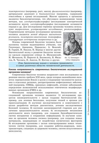 19
§4.Значениезнанийочеловеке
пометрических (например, рост, масса), физиологических (например,
артериальное давление) и биохимических (например, содержание
гемоглобина в крови) исследований. Многие процессы в организме
явля­ются биоэлектрическими, что обусловило возникновение таких
методов, как электроэнцефалография (исследование электрической
активности мозга), электрокардиография (исследование активности
сердца) и др. Для исследования строения организма человека исполь­
зуют микроскопию, ультразвуковое исследование, рентгенографию.
Современными методами исследования организма
человека являются метод ядерного магнитного
резонанса, позитронно-эмиссионная томография,
сканирующая электронная микроскопия и др.
Основы современной биологии человека были
заложены такими выдающимися учёными, как
Гиппократ, Авиценна, Парацельс, А. Везалий,
В. Гарвей, И. Павлов, К. Бернар и многие другие.
Значительный вклад в развитие биологии челове­
ка сделали украинские учёные А. Шумлянский,
И. Мечников, Н. Пирогов А. Богомолец, В. Фила­
тов, В. Чаговец, Н. Амосов, П. Костюк и другие.
Итак, биологические знания о человеке применяются
в самых различных областях человеческой деятельности.
Какова направленность современных биологических исследований
организма человека?
Современная биология человека направляет свои исследования на
решение многих проблем XXI века, среди которых важнейшими явля­
ются: перенаселение Земли в целом и сокращение численности населе­
ния в отдельных регионах, распространение инфекционных заболева­
ний (например, СПИДа, прионных инфекций), лечение заболеваний,
определение возможностей использования генетически модифициро­
ванных организмов (ГМО) и др.
Основными направлениями современных биологических ис­
следований организма человека являются: 1) исследование про­
цессов жизнедеятельности с целью создания биотехнологий (на­
пример, для лечения бесплодия, получение тканей и органов для
трансплантации); 2) изучение наследственности и изменчивости с
целью разработки методов диагностики, лечения наследственных
болезней человека; 3) изучение закономерностей старения для уве­
личения продолжительности жизни; 4) исследование механизмов
деятельности мозга (например, для создания биокибернетических
систем восприятия и сохранения информации); 5) изучение влия­
ния на организм человека космоса (например, для создания новых
материалов, защищающих от воздействия космических факторов);
6) исследование организма с целью конструирования новых техни­
ческих систем (например, для создания роботов-андроидов, нано­
транзисторов, следящих за здоровьем человека, систем искусственного
интеллекта).
Ил. 12. Гиппократ –
«отец» медицины
 