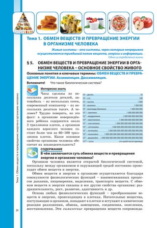 Тема1.Обменвеществипревращениеэнергииворганизмечеловека
24
Живые системы – это системы, через которые непрерывно
осуществляется триединый поток веществ, энергии и информации.
Одно из определений жизни
§ 5.	 ОБМЕН ВЕЩЕСТВ И ПРЕВРАЩЕНИЕ ЭНЕРГИИ В ОРГА­
НИЗМЕ ЧЕЛОВЕКА – ОСНОВНОЕ СВОЙСТВО ЖИВОГО
Основные понятия и ключевые термины: ОБМЕН ВЕЩЕСТВ И ПРЕВРА-
ЩЕНИЕ ЭНЕРГИИ. Ассимиляция. Диссимиляция.
Вспомните!	 Что такое биологическая система?
	 Интересно знать
Часы сделаны из не­
скольких десятков деталей, ав­
томобиль – из нескольких сотен,
современный компьютер – из не­
скольких десятков тысяч. А че­
ловек? Трудно поверить, но это
факт: в организме новорождён­
ного ребёнка содержится около
2 триллионов клеток, а организм
каждого взрослого человек со­
стоит более чем из 60–100 трил­
лионов клеток. Какое основное
свойство организма человека обе­
спечит их жизнедеятельность?
	 СОДЕРЖАНИЕ
	 В чём заключается суть обмена веществ и превращения
	 энергии в организме человека?
Организм человека является открытой биологической системой,
поскольку между организмом и окружающей средой постоянно проис­
ходит обмен веществ и энергии.
Обмен веществ и энергии в организме осуществляется благодаря
совокупности физиологических функций – взаимосвязанных процес­
сов дыхания, пищеварения, выделения, транспорта веществ. С обме­
ном веществ и энергии связаны и все другие свойства организма: раз­
дражительность, рост, развитие, адаптивность и др.
Основа любых физиологических функций – преобразование ве­
ществ и энергии, происходящих в клетках. Питательные вещества,
поступающие в организм, попадают в клетки и вступают в химические
реак­ции разложения, обмена, замещения, соединения, окисления,
восстановления. Эти химические превращения веществ сопровожда­
Тема 1.	 ОБМЕН ВЕЩЕСТВ И ПРЕВРАЩЕНИЕ ЭНЕРГИИ 	
	 В ОРГАНИЗМЕ ЧЕЛОВЕКА
101
– десять	 10
102
– сто	 100
103
– тысяча	 1 000
106
– миллион	 1 000 000
109
– миллиард (биллион)	 1 000 000 000
1012
– триллион	 1 000 000 000 000
1015
– квадриллион	 1 000 000 000 000 000
1018
– квинтиллион	 1 000 000 000 000 000 000
1021
– секстиллион	 1 000 000 000 000 000 000 000
1024
– септильйон	 1 000 000 000 000 000 000 000 000
1027
– октильйон	 1 000 000 000 000 000 000 000 000 000
1030
– нонильйон	 1 000 000 000 000 000 000 000 000 000 000
1033
– децильйон	 1 000 000 000 000 000 000 000 000 000 000 000
10100
– гугол	 сто нулей после единицы
 