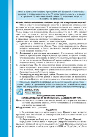 Тема1.Обменвеществипревращениеэнергииворганизмечеловека
26
Итак, в организме человека происходят три основных этапа обмена
веществ и превращения энергии: 1) поступление веществ и энергии
в организм; 2) внутриклеточный обмен; 3) выделение веществ
и энергии из организма.
Отчегозависитинтенсивностьобменавеществипревращенияэнергии?
Обмен веществ и превращение энергии в организме человека про­
исходят не всегда одинаково. У здорового человека это связано с воз­
растом, физическим состоянием организма, полом, массой тела и т. п.
Так, с возрастом интенсивность обмена снижается на 7 – 10% каждые
десять лет, достигая в старости своего минимума, а простуда или трав­
мы активизируют обменные процессы. Интенсивность обмена веществ
в организме человека определяется пищевыми и энергетическими по­
требностями, которые зависят от таких факторов.
1. 	Суточные и сезонные изменения в природе, обусловливающие
ритмичность процессов обмена. Так, утром интенсивность обмена
веществ возрастает, а ночью снижается, весной и ранним летом
обмен веществ повышается.
2. 	Физическое и умственное напряжение. Интенсивность обмена ве­
ществ и превращения энергии растут в условиях нагрузки потому,
что изменяются активность и количество клеток, которые реагиру­
ют на эти изменения. Наибольший уровень обмена наблюдается в
головном мозгу, печени и скелетных мышцах.
3. 	Потребление еды. Во время приёма пищи интенсивность обмена ве­
ществ возрастает, что связано с пищеварительной активностью кле­
ток и органов. Этот эффект в физиологии называют специфическим
динамическим воздействием пищи.
4. 	Температура окружающей среды. Интенсивность обмена веществ
и превращения энергии растёт в случае отклонений от температур­
ной нормы. Заметен рост интенсивности с понижением температуры.
Итак, обмен веществ и превращения энергии в различных клетках,
тканях, органах и организмах может происходить с разной интенсивно-
стью, что определяется потребностями организма и условиями среды.
	ДЕЯТЕЛЬНОСТЬ
	 Учимся познавать
Исследовательский практикум
САМОНАБЛЮДЕНИЕ ЗА СООТНОШЕНИЕМ МАССЫ И РОСТА ТЕЛА
Цель:	исследовать соответствие между массой тела и ростом человека
и уметь оценивать степень этого соответствия с использовани­
ем метода показателей.
Оборудование: весы, ростомер.
Ход работы
І. Определение роста и массы своего тела. Измерьте рост и массу,
сравните свои показатели со стандартными показателями таблиц для
юношей и девушек.
ІІ. Определение индекса массы тела (ИМТ) (индекс Кетеле).
Определяем индекс: ИМТ = М (кг)/Р2
(м) (равен массе тела в кило­
граммах, делённой на рост в квадрате в метрах). Идеальная масса тела
взрослого человека колеблется в пределах ИМТ от 20 до 25 кг/м2
. Если
 