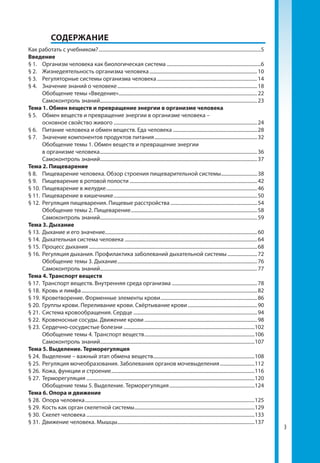3
	СОДЕРЖАНИЕ
Как работать с учебником?....................................................................................................................................5
Введение
§ 1.	 Организм человека как биологическая система.............................................................................6
§ 2.	 Жизнедеятельность организма человека........................................................................................10
§ 3.	 Регуляторные системы организма человека..................................................................................14
§ 4.	 Значение знаний о человеке..................................................................................................................18
	 Обобщение темы «Введение».................................................................................................................22
	 Самоконтроль знаний................................................................................................................................23
Тема 1. Обмен веществ и превращение энергии в организме человека
§ 5.	 Обмен веществ и превращение энергии в организме человека –
основное свойство живого.....................................................................................................................24
§ 6.	 Питание человека и обмен веществ. Еда человека.....................................................................28
§ 7.	 Значение компонентов продуктов питания....................................................................................32
	 Обобщение темы 1. Обмен веществ и превращение энергии
в организме человека................................................................................................................................36
	 Самоконтроль знаний................................................................................................................................37
Тема 2. Пищеварение
§ 8. 	 Пищеварение человека. Обзор строения пищеварительной системы..............................38
§ 9.	 Пищеварение в ротовой полости........................................................................................................42
§ 10.	 Пищеварение в желудке...........................................................................................................................46
§ 11.	 Пищеварение в кишечнике.....................................................................................................................50
§ 12.	 Регуляция пищеварения. Пищевые расстройства.......................................................................54
	 Обобщение темы 2. Пищеварение.......................................................................................................58
	 Самоконтроль знаний................................................................................................................................59
Тема 3. Дыхание
§ 13.	 Дыхание и его значение...........................................................................................................................60
§ 14.	 Дыхательная система человека............................................................................................................64
§ 15.	 Процесс дыхания.........................................................................................................................................68
§ 16.	 Регуляция дыхания. Профилактика заболеваний дыхательной системы.........................72
	 Обобщение темы 3. Дыхание..................................................................................................................76
	 Самоконтроль знаний................................................................................................................................77
Тема 4. Транспорт веществ
§ 17.	 Транспорт веществ. Внутренняя среда организма......................................................................78
§ 18.	 Кровь и лимфа...............................................................................................................................................82
§ 19.	 Кроветворение. Форменные элементы крови...............................................................................86
§ 20.	 Группы крови. Переливание крови. Свёртывание крови.........................................................90
§ 21.	 Система кровообращения. Сердце.....................................................................................................94
§ 22.	 Кровеносные сосуды. Движение крови............................................................................................98
§ 23.	 Сердечно-сосудистые болезни...........................................................................................................102
	 Обобщение темы 4. Транспорт веществ..........................................................................................106
	 Самоконтроль знаний..............................................................................................................................107
Тема 5. Выделение. Терморегуляция
§ 24.	 Выделение – важный этап обмена веществ...................................................................................108
§ 25.	 Регуляция мочеобразования. Заболевания органов мочевыделения.............................112
§ 26.	 Кожа, функции и строение.....................................................................................................................116
§ 27.	 Терморегуляция.........................................................................................................................................120
	 Обобщение темы 5. Выделение. Терморегуляция......................................................................124
Тема 6. Опора и движение
§ 28.	 Опора человека..........................................................................................................................................125
§ 29.	 Кость как орган скелетной системы..................................................................................................129
§ 30.	 Скелет человека.........................................................................................................................................133
§ 31.	 Движение человека. Мышцы................................................................................................................137
 