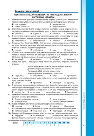 3737
	 Самоконтроль знаний
Тест-применение 2. ОБМЕН ВЕЩЕСТВ И ПРЕВРАЩЕНИЕ ЭНЕРГИИ
В ОРГАНИЗМЕ ЧЕЛОВЕКА
1.	 Укажите название функции обмена веществ и энергии, суть которой – обеспечение
постоянства внутренних условий для жизнедеятельности организма человека:
	 Й	пластическая			 И	энергетическая	
	 К	 гомеостатическая			 Л	информативная
2.	 Укажите фамилию учёного, который является соавтором закона сохранения мас-
сы и энергии, имеющего место в обмене веществ и энергии в организме человека:
	 О	 Дальтон Ф.	 П	 Дарвин Ч.	 Р	 Павлов И.	 С Ломоносов М.
3.	 В биосистеме энергия одного вида может превращаться в энергию другого вида.
Укажите природу энергии нервных импульсов в организме человека.
	 Д	механическая	Е	электрическая	 К	 тепловая	 Л	химическая
4. 	 Антуан де Сент-Экзюпери (1900–1944) так писал об этом соединении: «У тебя нет
ни вкуса, ни цвета, ни запаха, тебя невозможно описать, тобой наслаждаются, не
зная, что ты такое». Назовите соединение.
	 Л	глюкоза	 М	клейковина	 Н	вода	 В	масло
5.	 «Старик также пил ежедневно по кружке натурального жира из акульей печени ...,
	 который хорошо помогал от простуды и гриппа и был полезным для глаз»
(Э. Хемингуэй. Старик и море). О каком витамин идёт речь?
	 Н	 витамин D	 О	 витамин А	 П	 витамин С	 Р	 витамин В1
6.	 Автор этих строк – персидский поэт, математик, философ, астроном. Назовите
его 	имя.
Чтобы мудро жизнь прожить, знать надобно немало –
Два важных правила запомни для начала:
Ты лучше голодай, чем что попало есть,
И лучше будь один, чем вместе с кем попало.
	 А	 Парацельс 	 Б	 Омар Хайям	 В	Гален	 Г	Аристотель
7.	 «Нужно есть, чтобы жить, а не жить, чтобы есть», – учил известный греческий му-
дрец. Назовите его имя.
	 И	Сократ	 Й	Аристотель	 И	Гиппократ	 К	Архимед
8. 	 В последнее время продажа продукции фаст-фудов (хот-доги, корн-доги, чипсы,
гамбургеры, шаурма, буррито и т. п.) стала сокращаться из-за негативного воздей-
ствия на организм человека. А что означает «фаст-фуд» в переводе с английского?
	 Л	 вкусная еда М легкая пища Н калорийная пища О быстрая еда
9.	 Укажите названия питательных веществ, которые являются основными «постав-
щиками» энергии для человека:
	 С	 белки, нуклеиновые кислоты	 Т	 жиры, углеводы
	В	 углеводы, вода			 Ф	 клетчатка, микроэлементы
10.	 Назовите простые питательные вещества организма человека:
	 Ж	пектины		 С белки	 И	 глюкоза 	 К витамины
11.	 Назовите химические соединения, чуждые и вредные для организма человека:
	 Й	 яблочный уксус	 И поваренная соль	 К	 пестициды	 Л	глицерин
12.	 Процесс преобразования сложных веществ в простые с выделением энергии – это...
	 Е	диффузия	 Ж	ассимиляция	 С	регенерация	И диссимиляция
Если вы правильно заполните таблицу, то получите название чужеродных для ор-
ганизма химических соединений.
Ответ: 1 2 3 4 5 6 7 8 9 10 11 12
Самоконтрользнаний
 