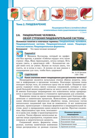 Тема2.Пищеварение
38
Тема 2. ПИЩЕВАРЕНИЕ
Пищеварения было и остаётся одной
из величайших тайн существования человека.
С. Смит
§ 8. 	 ПИЩЕВАРЕНИЕ ЧЕЛОВЕКА.
ОБЗОР СТРОЕНИЯ ПИЩЕВАРИТЕЛЬНОЙ СИСТЕМЫ
Основные понятия и ключевые термины: ПИЩЕВАРЕНИЕ ЧЕЛОВЕКА.
Пищеварительная система. Пищеварительный канал. Пищевари-
тельные железы. Пищеварительные ферменты.
Вспомните!	 Что такое питание человека?
	Подумайте!
У Михаила Булгакова, который по профес­
сии был врачом, в романе «Собачье сердце» есть такие
строки: «Еда, Иван Арнольдович, штука хитрая. Есть
нужно уметь, а представьте себе – большинство лю­
дей вовсе есть не умеют. Нужно не только знать, что
съесть, но и когда и как». А нужны ли нам знания о
пищеварении для того, чтобы быть здоровым?
	 СОДЕРЖАНИЕ
	 Какое значение имеет пищеварение для организма человека?
Пищеварение является начальным этапом обмена веществ, энер­
гии и информации в организме человека. Благодаря питанию пища
попадает внутрь тела, но усвоиться сразу она не может. Пищевые про­
дукты содержат очень много сложных соединений, которые в силу
своей большой молекулярной массы не могут даже поступить в кровь.
И именно благодаря пищеварению эти компоненты пищи превраща­
ются в простые соединения и становятся пригодными для усвоения.
Изменение пищи во время пищеварения происходит благодаря фи­
зическим и химическим процессам. Измельчение, растворение, набу­
хание обеспечивают физическую обработку пищи, поскольку состав
питательных соединений при этом не изменяется. А вот химические
реакции, происходящие с помощью ферментов в пищеварительной си­
стеме, ведут к превращению одних веществ в другие. Простые соедине­
ния, образующиеся при этом, всасывают­
ся в кровь или лимфу и транспортируются
в клетки. Таким образом питательные ве­
щества пищи упрощаются, сохраняя свою
пищевую и энергетическую ценность.
Соединений много, ферменты очень
разные, поэтому химические изменения
пищи распределены по разным отделам
Основные процессы
пищеварения
1. Физическая обработка пищи
2. Химические превращения пищи
3. Всасывание пищи
4. Перемещение пищи
5. Удаление остатков
Ил. 16. М. Булгаков
(1891–1940)
 