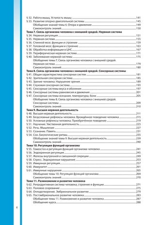 4
§ 32.	 Работа мышц. Усталость мышц............................................................................................................141
§ 33.	 Развитие опорно-двигательной системы.......................................................................................145
	 Обобщение знаний темы 6. Опора и движение...........................................................................149
	 Самоконтроль знаний..............................................................................................................................150
Тема 7. Связь организма человека с внешней средой. Нервная система
§ 34.	 Нервная регуляция...................................................................................................................................151
§ 35.	 Нервная система........................................................................................................................................155
§ 36.	 Спинной мозг, функции и строение..................................................................................................159
§ 37.	 Головной мозг, функции и строение.................................................................................................163
§ 38.	 Обработка информации в ЦНС............................................................................................................167
§ 39.	 Периферическая нервная система....................................................................................................171
§ 40.	 Заболевания нервной системы...........................................................................................................175
	 Обобщение темы 7. Связь организма человека с внешней средой.
Нервная система........................................................................................................................................179
	 Самоконтроль знаний..............................................................................................................................180
Тема 8. Связь организма человека с внешней средой. Сенсорные системы
§ 41.	 Общая характеристика сенсорных систем....................................................................................181
§ 42.	 Зрительная сенсорная система...........................................................................................................185
§ 43.	 Зрение человека. Нарушение зрения..............................................................................................189
§ 44.	 Слуховая сенсорная система................................................................................................................193
§ 45.	 Сенсорные системы вкуса и обоняния............................................................................................197
§ 46.	 Сенсорные системы равновесия и движения..............................................................................201
§ 47.	 Сенсорные системы осязания, температуры, боли...................................................................205
	 Обобщение темы 8. Связь организма человека с внешней средой.
Сенсорные системы .................................................................................................................................209
	 Самоконтроль знаний..............................................................................................................................210
Тема 9. Высшая нервная деятельность
§ 48.	 Высшая нервная деятельность............................................................................................................211
§ 49.	 Безусловные рефлексы человека. Врождённое поведение человека.............................215
§ 50.	 Условные рефлексы человека. Приобретённое поведение..................................................219
§ 51.	 Научение. Умственная деятельность................................................................................................223
§ 52.	 Речь. Мышление.........................................................................................................................................227
§ 53.	 Сознание. Память.......................................................................................................................................231
§ 54.	 Сон. Биологические ритмы...................................................................................................................235
	 Обобщение знаний темы 9. Высшая нервная деятельность..................................................239
	 Самоконтроль знаний..............................................................................................................................240
Тема 10. Регуляция функций организма
§ 55.	 Гомеостаз и регуляция функций организма человека.............................................................241
§ 56.	 Эндокринная регуляция.........................................................................................................................245
§ 57.	 Железы внутренней и смешанной секреции................................................................................249
§ 58.	 Стресс. Эндокринные нарушения......................................................................................................253
§ 59.	 Иммунная регуляция................................................................................................................................257
§ 60.	 Иммунитет.....................................................................................................................................................261
§ 61.	 Иммунные нарушения.............................................................................................................................265
	 Обобщение темы 10. Регуляция функций организма...............................................................269
	 Самоконтроль знаний..............................................................................................................................270
Тема 11. Размножение и развитие человека
§ 62.	 Репродуктивная система человека, строение и функции.......................................................271
§ 63.	 Половое созревание................................................................................................................................275
§ 64.	 Оплодотворение. Эмбриональное развитие................................................................................279
§ 65.	 Постэмбриональное развитие человека........................................................................................283
	 Обобщение темы 11. Размножение и развитие человека.......................................................287
	 Обобщение курса......................................................................................................................................288
 