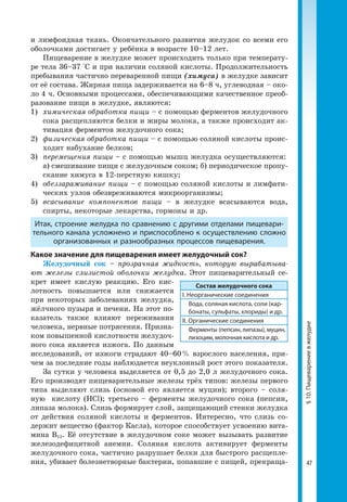 47
§10.Пищеварениевжелудке
и лимфоидная ткань. Окончательного развития желудок со всеми его
оболочками достигает у ребёнка в возрасте 10–12 лет.
Пищеварение в желудке может происходить только при температу­
ре тела 36–37 °С и при наличии соляной кислоты. Продолжительность
пребывания частично переваренной пищи (химуса) в желудке зависит
от её состава. Жирная пища задерживается на 6–8 ч, углеводная – око­
ло 4 ч. Основными процессами, обеспечивающими качественное преоб­
разование пищи в желудке, являются:
1)	 химическая обработка пищи – с помощью ферментов желудочного
сока расщепляются белки и жиры молока, а также происходит ак­
тивация ферментов желудочного сока;
2)	 физическая обработка пищи – с помощью соляной кислоты проис­
ходит набухание белков;
3)	 перемещения пищи – с помощью мышц желудка осуществляются:
	 а) смешивание пищи с желудочным соком; б) периодическое пропу­
скание химуса в 12-перстную кишку;
4)	 обеззараживание пищи – с помощью соляной кислоты и лимфати­
ческих узлов обезвреживаются микроорганизмы;
5)	всасывание компонентов пищи – в желудке всасываются вода,
спирты, некоторые лекарства, гормоны и др.
Итак, строение желудка по сравнению с другими отделами пищевари-
тельного канала усложнено и приспособлено к осуществлению сложно
организованных и разнообразных процессов пищеварения.
Какое значение для пищеварения имеет желудочный сок?
Желудочный сок – прозрачная жидкость, которую вырабатыва-
ют железы слизистой оболочки желудка. Этот пищеварительный се­
крет имеет кислую реакцию. Его кис­
лотность повышается или снижается
при некоторых заболеваниях желудка,
жёлчного пузыря и печени. На этот по­
казатель также влияют переживания
человека, нервные потрясения. Призна­
ком повышенной кислотности желудоч­
ного сока является изжога. По данным
исследований, от изжоги страдают 40–60 % взрослого населения, при­
чем за последние годы наблюдается неуклонный рост этого показателя.
За сутки у человека выделяется от 0,5 до 2,0 л желудочного сока.
Его производят пищеварительные железы трёх типов: железы первого
типа выделяют слизь (основой его является муцин); второго – соля­
ную кислоту (HCl); третьего – ферменты желудочного сока (пепсин,
липаза молока). Слизь формирует слой, защищающий стенки желудка
от действия соляной кислоты и ферментов. Интересно, что слизь со­
держит вещество (фактор Касла), которое способствует усвоению вита­
мина B12. Её отсутствие в желудочном соке может вызывать развитие
железо­дефицитной анемии. Соляная кислота активирует ферменты
желудочного сока, частично разрушает белки для быстрого расщепле­
ния, убивает болезнетворные бактерии, попавшие с пищей, прекраща­
Состав желудочного сока
І. Неорганические соединения
Вода, соляная кислота, соли (кар-
бонаты, сульфаты, хлориды) и др.
ІІ. Органические соединения
Ферменты (пепсин, липазы), муцин,
лизоцим, молочная кислота и др.
 