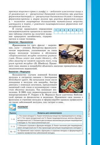 49
§10.Пищеварениевжелудке
простых веществ в кровь и лимфу; л – медленное измельчение пищи и
её увлажнение; м – расщепление банановой клетчатки при участии
ферментов бактерий; о – расщепление бисквитных белков с помощью
ферментов-протеаз и жиров молока при участии ферментов-липаз;
ц – полостное пищеварение большинства питательных веществ,
имеющихся в торте, с участием пищеварительных ферментов под-
желудочной железы.
В случае правильного определения
последовательности процессов и заполне­
ния таблицы ответов вы получите назва­
ние природного антибиотика, содержа­
щегося в слюне человека.
Биология + Фразеология
Фразеология (от греч. фразис – выраже­
ние, логос – учение). Интересны фразеологи­
ческие выражения, указывающие на связь
между желудком человека и обучением:
«Переполненный желудок неохотно учится»
(лат. Plenus venter non studet libentеr), «Ни
один магистр не сможет научить того, чему
учит пустой желудок» (В. Швебель). Приме­
ните свои знания и попробуйте объяснить значение приведённых фра­
зеологических выражений.
Биология + Медицина
Большинство случаев язвенной болезни
желудка и гастритов связаны с бактериями
Helicobacter pylori. На начальном этапе после
попадания в желудок эти микробы, быстро
двигаясь с помощью жгутиков, преодолевают
защитный слой слизи и колонизируют слизи­
стую оболочку желудка. Так возникает вос­
паление. В 2005 году первооткрыватели этих
микроорганизмов Р. Уоррен и Б. Маршалл были удостоены Нобелев­
ской премии по физиологии и медицине. Примените свои знания о
функциях и строении желудка и сформулируйте правила профилакти­
ки таких заболеваний желудка, как гастрит и язва.
	РЕЗУЛЬТАТ
Оценка Вопросы для самоконтроля
1 – 6
1. Что такое желудок? 2. Какие питательные вещества перевариваются в желуд-
ке? 3. Что такое желудочный сок? 4. Какие пищеварительные железы образуют
желудочный сок? 5. Назовите два основных механизма регуляции пищеварения
в желудке. 6. Что такое аппетитный сок?
7 – 9
7. Опишите строение и функции желудка. 8. Какое значение для пищеварения
имеет желудочный сок? 9. Как происходит регуляция пищеварения в желудке?
10 – 12
10. Примените свои знания о функциях и строении желудка и сформулируйте
правила профилактики заболеваний желудка.
1 2 3 4 5 6 7
 