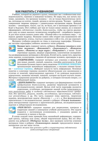5
	 КАК РАБОТАТЬ С УЧЕБНИКОМ?
Учебник, который вы держите в руках, ознакомит вас с особенностями жиз­
недеятельности, строения и поведения человека. Но перед тем, как начать изу­
чение, запомните, что организм человека – это не только биологическая систе­
ма, состоящая из клеток, тканей, органов и систем органов. Человек – наиболее
совершенное творение природы с удивительным внутренним миром. Каждый
человек – неповторим, такого, как он, не было, нет в настоящем времени и не
будет в будущем. Этот учебник даст вам не только новые знания, но и поможет
сформировать собственные способы деятельности, чтобы вы смогли реализо­
вать одну из самых высоких человеческих потребностей – потребность творить.
А для этого нужно познать самих себя. «Познай себя и ты познаешь мир», – го­
ворили древние мудрецы. Познание самого себя откроет вам возможности соб­
ственного прогресса, успеха, счастья и уважения к себе и тех, кто вас окружает. 
Материал учебника разделён на темы и отдельные параграфы. Основны­
ми частями параграфов учебника являются такие рубрики.
Вводная часть содержит цитату, рубрики «Основные понятия и клю­
чевые термины», «Вспомните!», «Знакомьтесь!», «Интересно
знать», «Новости из мира науки», «Подумайте!», а также иллю­
стративные задания, вводные упражнения, классические эксперимен­
ты для формирования мотивации к обучению. В этой части, кроме того, представ­
лены задания, иллюстрации, сведения об организме человека, кроссворды и др.
«СОДЕРЖАНИЕ» содержит материал для усвоения и формирова­
ния новых знаний, умений, навыков, способов деятельности. В нём
большими буквами синего цвета выделены ОСНОВНЫЕ ПОНЯТИЯ,
организующие важнейшую информацию, а малыми синими буква­
ми – ключевые термины, обобщают какую-то часть информации. Основные
понятия и ключевые термины являются обязательными для запоминания в
отличие от понятий, представленных курсивом. С их помощью выделяются
определения, названия явлений, понятия, которые вы будете изучать позже.
Материал содержания разделён на рубрики, к которым поставлен вопрос, а в
конце – обобщающий вывод.
«ДЕЯТЕЛЬНОСТЬ» содержит материал для формирования способов
продуктивной деятельности, развития творческой активности и
исследовательских умений. Целью этой части параграфа являются
укрепление, углубление, расширение знаний путём самостоятель-
ного выполнения задач и создания собственных образовательных продук-
тов. Это проекты, рисунки, выводы, исследования, презентация, собствен-
ные рекомендации и др. Эта часть содержит темы проектов, творческие
задания, межпредметные задачи «Биология + ...» и т. д. Для формирования
практических и исследовательских умений в рубрике «Учимся познавать»
даны инструктивные карточки к практическим работам, исследовательским
задачам и лабораторным исследованиям.
«РЕЗУЛЬТАТ» содержит задания для закрепления, контроля и
коррекции знаний и самооценки учебной деятельности. Эти задачи
подаются с постепенным усложнением, с указанием уровня их
сложности и оценки в баллах.
В конце каждой темы приведён блок важнейшей информации, содержа­
щей цитату, таблицу или схему, общий тематический вывод. Все это объе­
динено под рубрикой «Обобщение темы». Для проверки качества усвоения
материала темы в рубрике «Самоконтроль знаний» предлагаются новые и
интересные для вас виды тестов.
Искренне желаем вам успехов в учёбе и осуществлении собственных
интеллектуальных открытий!
Какработатьсучебником?
 