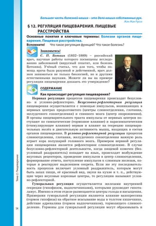 Тема2.Пищеварение
54
Большая часть болезней наших – это дело наших собственных рук.
Жан Жак Руссо
§ 12.	РЕГУЛЯЦИЯ ПИЩЕВАРЕНИЯ. ПИЩЕВЫЕ
РАССТРОЙСТВА
Основные понятия и ключевые термины: Болезни органов пище­
варения. Пищевые расстройства.
Вспомните!	 Что такое регуляция функций? Что такое болезнь?
	Знакомьтесь!
С. П. Боткин (1832–1889) – российский
врач, научные работы которого посвящены исследо­
ванию заболеваний (вирусный гепатит, или болезнь
Боткина). Учёный считал, что для того, чтобы по­
мощь врача была разумной и действенной, врач дол­
жен заниматься не только биологией, но и другими
естественными науками. Можете ли вы на примере
регуляции пищеварения доказать это утверждение?
	 СОДЕРЖАНИЕ
	 Как происходит регуляция пищеварения?
Нервная регуляция процессов пищеварения происходит безуслов­
но- и условно-рефлекторно. Безусловно-рефлекторная регуляция
пищеварения осуществляется с помощью импульсов, возникающих в
нервных центрах продолговатого (центры слюноотделения, глотания,
желудочного сокоотделения) и спинного мозга (центр опорожнения).
В органы пищеварительного тракта импульсы от нервных центров по­
ступают по симпатические (тормозное влияние) и парасимпатическим
(стимулирующее влияние) нервам и влияют на секрецию пищевари­
тельных желёз и двигательную активность мышц, входящих в состав
органов пищеварения. В условно-рефлекторной регуляции процессов
слюноотделения, глотания, желудочного сокоотделения важную роль
играет кора полушарий головного мозга. Примером нервной регуля­
ции пищеварения является рефлекторное слюноотделение. В случае
безусловно-рефлекторной деятельности, когда пищевой комочек (без­
условный раздражитель) попадает на язык, происходят возбуждение
вкусовых рецепторов, проведение импульсов в центр слюноотделения,
формирование ответа, поступление импульсов к слюнным железам, ко­
торые и реагируют выделением секрета. Если же эту последователь­
ность процессов включает условный раздражитель, которым могут
быть запах пищи, её красивый вид, звуки на кухне и т. п., действую­
щие через вкусовые корковые центры, то регуляцию называют услов­
но-рефлекторной.
Гуморальная регуляция осуществляется железами внутренней
секре­ции (гипофизом, надпочечниками), которыми руководит гипота­
ламус. Именно в этом отделе размещаются центры голода и насыщения.
Примерами гуморальной регуляции являются влияние вазопрессина
(гормон гипофиза) на обратное всасывание воды в толстом кишечнике,
действие адреналина (гормон надпочечников), тормозящего слюноот­
деление. Гормоны для гуморальной регуляции могут образовывать и
 
