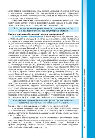 55
§12.Регуляцияпищеварения.Пищевыерасстройства
сами органы пищеварения. Так, клетки слизистой оболочки желудка
и кишечника секретируют систему гормонов (гастрины, секретины),
влияющие на соко-, жёлчеотделение, а также на двигательную актив­
ность желудка и кишечника.
Иммунная регуляция осуществляется с участием аппендикса, лим­
фатических узелков стенок пищеварительного канала и самых секре­
тов слюны, желудочного сока, жёлчи, кишечного сока.
Итак, регуляция пищеварения является сложным процессом,
и в ней задействованы все регуляторные системы.
Каковы причины заболеваний органов пищеварения?
Болезни органов пищеварения – это нарушение нормальной жиз-
недеятельности организма человека из-за возникновения отклонений
в строении и функциях органов пищеварительной системы. На се­
годня болезни органов пищеварения в структуре распространённости
среди всех заболеваний в Украине занимают третье место после сер­
дечно-сосудистых болезней и болезней органов дыхания.
Согласно Международной классификации болезней, разработанной
Всемирной организацией здравоохранения (ВОЗ), болезни органов пи­
щеварения делятся на группы: 1) болезни полости рта, слюнных желёз
и челюстей (кариес, пародонтоз, стоматит); 2) болезни пищевода,
желудка и двенадцатиперстной кишки (гастрит, язва желудка, язва
двенадцатиперстной кишки); 3) болезни аппендикса (аппендицит);
4) грыжи (пупочная грыжа, грыжа брюшной стенки); 5) неинфекцион­
ные болезни кишечника (энтериты – воспаление слизистой оболочки
тонкой кишки, колиты – воспаление слизистой оболочки толстой
кишки); 6) прочие болезни кишечника (запор, заворот кишок); 7) бо­
лезни брюшной полости (перитонит – воспаление брюшины); 8) бо­
лезни печени (цирроз); 9) болезни жёлчного пузыря и поджелудочной
железы (желчнокаменная болезнь, холецистит, панкреатит) и др.
Пищеварительная система человека страдает от многих факто­
ров, сопровождающих современную жизнь: несбалансированное пи­
тание, гиподинамия, стрессы, ксенобиотики, чрезмерные нагрузки,
отсутствие отдыха, состояние окружающей среды и т. п. Болезни ор­
ганов пищеварения возникают из-за несоблюдения режима питания,
употреб­ления искусственной еды с вредными пищевыми добавками,
быстрого потребления пищи, длительного употребления лекарств, не­
гативных эмоций, курения, употребления алкогольных напитков.
Итак, болезни органов пищеварения разнообразны, возникают
вследствие неправильного образа жизни человека.
Каковы причины пищевых расстройств, их профилактика?
К пищевым расстройствам относятся пищевые отравления, кишеч­
ные инфекции и глистные болезни (гельминтозы). Их вызывают виру­
сы, болезнетворные бактерии, паразитические черви, ядовитые расте­
ния и грибы и др.
Причины возникновения пищевых отравлений: потребление несве­
жих или заражённых продуктов (например, отравленных токсинами
сальмонеллы), ядовитых растений (например, дурман, белена) или
грибов (например, бледная поганка), использование воды, загрязнён­
ной средствами бытовой химии и т. п.
 