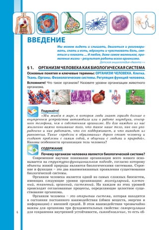 ВВЕДЕНИЕ
§ 1.	 ОРГАНИЗМЧЕЛОВЕКАКАКБИОЛОГИЧЕСКАЯСИСТЕМА
Основные понятия и ключевые термины: ОРГАНИЗМ ЧЕЛОВЕКА. Клетка.
Ткань. Органы. Физиологические системы. Регуляция функций человека.
Вспомните! Что такое организм? Назовите уровни организации животного
организма.
1 52 63 4
	Подумайте!
«Мы живём в мире, в котором люди знают гораздо больше о
внутреннем устройства автомобиля или о работе ноутбука, сенсор-
ного телефона, чем о собственном организме. Но для каждого из нас
жизненно важно понимание того, что такое наше тело, как оно упо-
рядочено и как работает, что его поддерживает, а что выводит из
равновесия. Такие «пробелы в образовании» дорого стоят человеку и
создают проблемы с самим собой, в общении с людьми и природой».
Каковы особенности организации тела человека?
	СОДЕРЖАНИЕ
	 Почему организм человека является биологической системе?
Современное научное понимание организации всего живого осно­
вывается на структурно-функциональном подходе, согласно которому
объекты живой природы являются биологическими системами. Строе­
ние и функции – это два взаимосвязанных проявления существования
биологической системы.
Организм человека является одной из самых сложных биосистем,
имею­щих следующие уровни организации: молекулярный, клеточ-
ный, тка­не­вый, органный, системный. На каждом из этих уровней
происхо­дят согласованные процессы, определяющие целостное суще­
ствование орга­низма.
Организм человека – это открытая система, которая находится
в состоянии постоянного взаимодействия (обмен веществ, энергии и
информации) с внешней средой. В этом взаимодействии чрезвычайно
важны для организма три фундаментальных свойства: саморегуляция
для сохранения внутренней устойчивости, самообновление, то есть об­
Мы можем видеть и слышать, двигаться и разговари-
вать, спать и есть, мёрзнуть и чувствовать боль, сме-
яться и плакать ... И любое, даже самое маленькое, про-
явление жизни – результат работы всего организма.
Детская энциклопедия «Аванта +»
6
 
