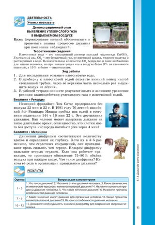 63
§13.Дыханиеиегозначение
	 ДЕЯТЕЛЬНОСТЬ
	 Учимся познавать
Демонстрационный опыт
ВЫЯВЛЕНИЕ УГЛЕКИСЛОГО ГАЗА
В ВЫДЫХАЕМОМ ВОЗДУХЕ
Цель: формирование умений обосновывать и
применять знания процессов дыхания
при пояснении наблюдений.
Теоретические сведения
Известковая вода – это насыщенный раствор кальций гидроксида Са(ОН)2
.
Углекислый газ, CO2
– это бесцветный газ, не имеющий запаха, тяжелее воздуха и
растворимый в воде. Незначительное количество CO2
безвредно и даже необходимо
для жизни человека, но при концентрации его в воздухе более 3 % он становится
опасным, а 10 % и более – смертельным.
Ход работы
1. 	Для исследования возьмите известковую воду.
2. 	В пробирку с известковой водой опустите нижний конец чистой
стеклянной трубки, через её верхнюю часть несколько раз выдох­
ните воздух из лёгких.
3.	 В рабочей тетради опишите результат опыта и запишите уравнение
реакции взаимодействия углекислого газа с известковой водой.
Биология + Рекорды
Немецкий фридайвер Том Ситас продержался без
воздуха 22 мин и 22 с. В 1991 году 70-летний индийс­
кий йог Равиндра Мишра пробыл под водой в состо­
янии медитации 144 ч 16 мин 22 с. Эти достижения
удивляют. Как человек может задержать дыхание на
такое длительное время, если известно, что клетки моз­
га без доступа кислорода погибают уже через 4 мин?
Биология + Медицина
Движения диафрагмы соответствуют количеству
вдохов и определяют их глубину. Хотя их в 4–5 раз
меньше, чем сердечных сокращений, они проталки­
вают кровь сильнее, чем сердце. Недаром диафрагму
называют вторым сердцем. Если она работает пра­
вильно, то происходит обновление 75–80 % объёма
воздуха при каждом вдохе. Что такое диафрагма? Ка­
кова её роль в организации правильного дыхания?
	РЕЗУЛЬТАТ
Оценка Вопросы для самоконтроля
1 – 6
1. Что такое дыхание? 2. Назовите этапы дыхания человека. 3. Какие физические
и химические процессы являются основой дыхания? 4. Назовите основные про-
цессы дыхания человека. 5. Что такое лёгочное дыхание? 6. Назовите причины
особенностей дыхания человека.
7 – 9
7. Какое значение имеет дыхание для организма человека? 8. Какие процессы
являются основой дыхания? 9. Назовите особенности дыхания человека.
10 – 12
10. Докажите необходимость знаний о диафрагму для сохранения здоровья че-
ловека.
 