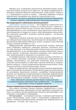 73
§16.Регуляциядыхания.Профилактиказаболеванийдыхательнойсистемы
Важную роль в изменении дыхательных движений играют защит­
ные безусловные дыхательные рефлексы. Во время раздражения ре­
цепторов слизистой оболочки воздухоносных путей пылью, слизью и
т. д. наблюдаются чихание и кашель – защитные рефлексы, которые
препятствуют попаданию этих веществ в дыхательные пути.
Итак, дыхание как одна из важнейших функций организма предполагает
наличие надёжных нейрогуморальных механизмов регуляции.
Как предотвратить заболевания органов дыхания?
Заболевания органов дыхания – это нарушение нормальной жиз-
недеятельности организма человека из-за отклонений в строении и
функциях органов дыхательной системы. Они являются самыми рас­
пространёнными на всех континентах среди различных групп населе­
ния (независимо от возраста и пола) и чаще наблюдаются среди детей.
По статистике, более 80 % болезней в детском возрасте – это болезни
органов дыхания.
Заболевания органов дыхания могут быть вызваны инфекционны­
ми возбудителями (вирусами, болезнетворными бактериями) и неин­
фекционными факторами (табачным дымом, угарным газом, бытовой
пылью, пыльцой растений и т. п.).
Инфекционными заболеваниями дыхательной системы являются
грипп, дифтерия, туберкулёз, гайморит, бронхит, пневмония, анги-
на, корь, краснуха и др. В дыхательной системе всегда есть различные
микроорганизмы, но их болезнетворное влияние проявляется лишь в
случае резкого ослабления организма (например, при переохлажде­
нии, переутомлении) и снижении его защитных сил.
К неинфекционным заболеваниям органов дыхания относятся та­
кие, которые возникают вследствие механических повреждений (на­
пример, пневмоторакс), под действием цементной пыли (силикоз),
угольной пыли (антракоз), асбестовых частичек (асбестоз), содержа­
щихся в воздухе, а также аллергические (бронхиальная астма, аллер-
гический ринит) и онкологические (рак лёгких).
Меры по профилактике заболеваний органов дыхания предусматри­
вают: а) проведение вакцинации; б) соблюдение правил личной гигиены;
в) закаливание, физическую нагрузку, калорийное сбалансированное
питание для повышения сопротивляемости организма инфекционным
болезням; г) систематический медицинский осмотр (флюорографиче­
ские обследования); д) борьба с пылью в помещениях и др.
Итак, заболевания органов дыхания бывают инфекционными
и неинфекционными, важнейшие меры профилактики – это здоровый
образ жизни и отказ от вредных привычек.
Каковы современные методы исследования органов дыхания?
Для оценки состояния органов дыхания, профилактики и своев­
ременного выявления заболеваний сегодня применяют различные ме­
тоды, но наиболее распространёнными являются флюорография, ком­
пьютерная томография и спирография.
Флюорография – исследование органов с помощью рентгеновских
лучей, проникающих сквозь ткани и переносящих изображение на
плёнку с помощью флюоресцентных микрочастиц. Периодичность его
проведения – не чаще, чем 1 раз в год.
 