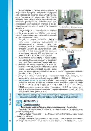 Тема3.Дыхание
74
Томография – метод исследования, в
результате которого получают изображе­
ния отдельных пластов исследуемого объ­
екта (органа или организма). Все совре­
менные виды томографии (рентгеновская,
магнитно-резонансная, эмиссионная) вос­
производят изображение сечения с помо­
щью компьютеров, т. е. являются компью­
терными.
Спирография – исследование лёгких
путём регистрации их объёма при дыха­
нии. С помощью спирографии определяют
такие показатели, как:
–	 минутный объём дыхания (МОД) –
количество воздуха, вдыхаемого и
выдыхаемого в течение 1 мин (на­
пример, если в спокойном состоянии
человек делает 16 дыхательных дви­
жений в 1 мин и каждый раз вдыхает
и выдыхает около 500 мл воздуха, то
ХОД = 0,5 л × 16/мин = 8 л/мин);
–	 дыхательный объём (ДО) – объём возду­
ха, который человек вдыхает и выдыхает
при спокойном дыхании (около 500 мл);
–	 дополнительный объём (ДпО), или ре­
зервный объём, вдоха – максимальный
объём воздуха, который можно вдох­
нуть после окончания спокойного вдоха
(около 1 500–2 000 мл);
–	 резервный объём выдоха (РО) – максимальный объём воздуха, вы­
дыхаемого после спокойного выдоха (1000–1500 мл);
–	 жизненная ёмкость лёгких (ЖЁЛ) – наибольший объём воздуха,
который человек может выдохнуть после самого глубокого вдоха
(ЖЁЛ = ДО (0, 5 л) + ДпО (1,5–2 л) + РО (1,5 л) = 3,5–4,0 л).
ЖЁЛ зависит от возраста, пола (у женщин – 3–3,5 л, у мужчин –
3,5–4,5 л), физического развития (у тренированных людей – 6–7 л),
положение тела, роста и т. д.
Итак, самыми распространёнными методами исследования органов
дыхания являются флюорография, томография и спирометрия.
	 ДЕЯТЕЛЬНОСТЬ
	 Учимся познавать
Творческая работа «Памятка по предупреждению туберкулёза»
Проработайте описание болезни и составьте памятку о предупреж­
дении туберкулёза.
«Туберкулёз (чахотка) – инфекционное заболевание, чаще всего
поражает лёгкие.
Актуальность. Туберкулёз – это социальная болезнь, вспыхива-
ет во время экономического кризиса или социальных проблем. Послед-
Ил. 35. Кабинет флюорографии
Ил. 36. Магнитно-резонансный
томограф
Ил. 36. Современный цифровой
спирограф
 