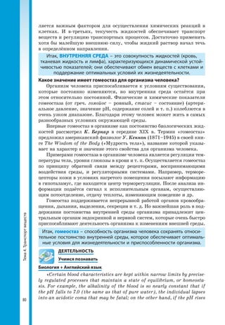 Тема4.Транспортвеществ
80
ляется важным фактором для осуществления химических реакций в
клетках. И в-третьих, текучесть жидкостей обеспечивает транспорт
веществ и регуляцию транспортных процессов. Достаточно применить
хотя бы малейшую внешнюю силу, чтобы жидкий раствор начал течь
в определённом направлении.
Итак, ВНУТРЕННЯЯ СРЕДА – это совокупность жидкостей (кровь,
тканевая жидкость и лимфа), характеризующихся динамической устой­
чивостью показателей; они обеспечивают обмен веществ с клетками и
поддержание оптимальных условий их жизнедеятельности.
Какое значение имеет гомеостаз для организма человека?
Организм человека приспосабливается к условиям существования,
которые постоянно изменяются, но внутренняя среда остаётся при
этом относительно постоянной. Физические и химические показатели
гомеостаза (от греч. гомойос – ровный, стасис – состояние) (артери-
альное давление, значение рН, содержание солей и т. п.) колеблются в
очень узком диапазоне. Благодаря этому человек может жить в самых
разнообразных условиях окружающей среды.
Впервые гомеостаз в организме как постоянство биологических жид-
костей рассмотрел К. Бернар в середине XIX в. Термин «гомеостаз»
предложил американский физиолог У. Кеннон (1871–1945) в своей кни-
ге The Wisdom of the Body («Мудрость тела»), название которой указы-
вает на характер и значение этого свойства для организма человека.
Примерами гомеостаза в организме человека является регуляция тем-
пературы тела, уровня глюкозы в крови и т. п. Осуществляется гомеостаз
по принципу обратной связи между рецепторами, воспринимаю­щими
воздействия среды, и регуляторными системами. Например, терморе-
цепторы кожи в условиях нагретого помещения посылают инфор­мацию
в гипоталамус, где находится центр терморегуляции. После анализа ин-
формации подаётся сигнал к исполнительным органам, осуществляю-
щим потоотделение, отдачу теплоты, изменяющим поведение и др.
Гомеостаз поддерживается непрерывной работой органов кровообра-
щения, дыхания, выделения, секреции и т. д. Но важнейшая роль в под-
держании постоянства внутренней среды организма принадлежит цен-
тральным органам эндокринной и нервной систем, которые очень быстро
приспосабливают деятельность организма к изменениям внешней среды.
Итак, гомеостаз – способность организма человека сохранять относи­
тельное постоянство внутренней среды, которое обеспечивает оптималь­
ные условия для жизнедеятельности и приспособленности организма.
	 ДЕЯТЕЛЬНОСТЬ
	 Учимся познавать
Биология + Английский язык
«Certain blood characteristics are kept within narrow limits by precise-
ly regulated processes that maintain a state of equilibrium, or homeosta-
sis. For example, the alkalinity of the blood is so nearly constant that if
the pH falls to 7.0 (the same as that of pure water), the individual lapses
into an acidotic coma that may be fatal; on the other hand, if the pH rises
 