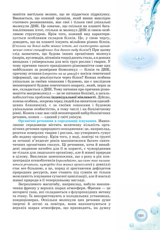 маніття настільки велике, що не піддається підрахунку.
Вважається, що кожний організм, який виник внаслідок
статевого розмноження, має свої і тільки свої унікальні
молекули ДНК. Це означає, що скільки на планеті бага-
токлітинних істот, стільки ж молекул ДНК зі своєю особ-
ливою структурою. Крім того, кожний вид характери-
зується особливим складом білків. Це, у свою чергу,
доводить, що на планеті існують мільйони різних білків.
(Скільки на Землі видів живих істот, які синтезують щонай-
менше сотні специфічних для даного виду білків?) При цьому
слід зазначити, що будова інших органічних молекул
(жирів, вуглеводів, вітамінів тощо) досить стала, а в деяких
випадках і універсальна для всіх груп рослин і тварин. У
чому причини такого грандіозного різноманіття саме цих
найбільших за розмірами біомолекул — білків та ДНК,
причому остання (зверніть на це увагу) є носієм генетичної
інформації, що реалізується через білки? Кожна особина
унікальна за своїми ознаками і будовою, що є наслідком
неповторності будови генетичного апарату, який, перш за
все, складається з ДНК. Тому питання про причини різно-
маніття макромолекул — це не питання біохімії, а загаль-
нобіологічна проблема індивідуальної мінливості. Дійсно,
кожна особина, зокрема серед людей (за винятком однояй-
цевих близнюків), є за своїми ознаками і будовою
унікальною особистістю, в тому числі і на біохімічному
рівні. Кожен з нас має свій неповторний набір біохімічних
речовин, кожен — єдиний у світі унікум.
Органічні речовини в середовищі існування. Навко-
лишнє середовище містить величезну кількість орга-
нічних речовин природного походження: це, наприклад,
рештки померлих тварин і рослин, що утворюють гумус
або водяну органіку. Крім того, у воді, повітрі та ґрунті
за останні п’ятдесят років накопичилося багато синте-
тичних органічних сполук. Ці речовини, хоча й винай-
дені людиною начебто для її ж користі, є чужорідними
не тільки для людського організму, але й живої природи
в цілому. Викликає занепокоєння, що з року в рік кон-
центрація ксенобіотиків (пригадайте, що саме так назива-
ються речовини, чужорідні для живих організмів) у довкіллі
стає все більшою, а це, поряд зі зростаючим дефіцитом
природних ресурсів, вже ставить під сумнів не тільки
можливість існування сучасної цивілізації, але й взагалі
живої природи в її теперішньому вигляді.
Загрозливого масштабу, наприклад, набуло накопи-
чення фреону у верхніх шарах атмосфери. Фреони — це
негорючі гази, які складаються з флуорпохідних метану
та етану. Їх використовують в холодильних установках,
кондиціонерах. Оскільки молекули цих речовин дуже
інертні й легші за повітря, вони накопичуються у
верхніх шарах атмосфери, що призводить, на думку
101
 