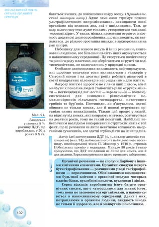 багатьох вчених, до потоншення шару озону. (Пригадайте,
склад молекули озону.) Адже саме озон стримує потоки
ультрафіолетового випромінювання, захищаючи живі
організми від великих доз, які є шкідливими. Там, де
шар цього газу стає дуже тонким, утворюються так звані
«озонові діри». У таких місцях населення отримує з кос-
мосу додаткові дози опромінення, що призводить, як вва-
жається, до різкого зростання випадків захворювання на
рак шкіри.
Небезпеку для живого несуть й інші речовини, синте-
зовані людиною, все більша кількість яких акумулюється
в навколишньому середовищі. Це стосується поліетилену
та різного роду пластмас, що зберігаються в ґрунті чи воді
тисячоліттями, не включаючись у природні цикли.
Особливе занепокоєння викликають нафтопродукти,
які щорічно тисячами тонн виливаються з танкерів у
Світовий океан і на десятки років роблять акваторії в
сотні квадратних кілометрів непридатними для життя.
Загрозу життю і здоров’ю не тільки нинішнього, але й
майбутніх поколінь людей становлять різні отрутохіміка-
ти — пестициди (від лат. пестіс — зараза і цидо — вбиваю),
синтезовані для знищення різноманітних ко-
мах шкідників сільського господарства, патогенних
грибків та бур’янів. Пестициди, як з’ясувалося, здатні
вбивати не тільки комах, але й поволі отруювати ор-
ганізм самих винахідників. Тільки цей процес у людей,
на відміну від комах, які вмирають миттєво, розтягується
на десятки років, тому не такий помітний. Найбільш не-
безпечним наслідком використання отрутохімікатів є той
факт, що ці речовини не лише негативно впливають на ор-
ганізми сучасників, але здатні згубно діяти на їх нащадків.
Автор ідеї застосування ДДТ (4, 4, дихлор дифеніл три-
хлоретан) (мал. 91), наймасовішого та найвідомішого пести-
циду, швейцарський хімік П. Мюллер у 1948 р. отримав
Нобелівську премію з медицини. Минуло 30 років і стало
зрозумілим, що ДДТ шкідливий не лише для комах, але й
для людини. Зараз використання цього препарату заборонено.
102
МОЛЕКУЛЯРНИЙ РІВЕНЬ
ОРГАНІЗАЦІЇ ЖИВОЇ
ПРИРОДИ
Органічні речовини — це сполуки Карбону з інши-
ми хімічними елементами. Органічні сполуки можуть
бути гідрофільними — розчинними у воді та гідрофоб-
ними — нерозчинними. Обов’язковими компонента-
ми будь якої клітини є органічні сполуки чотирьох
класів: білки, нуклеїнові кислоти, вуглеводи і ліпіди.
Серед відходів виробництва існує багато орга-
нічних сполук, що є чужорідними для живих істот,
тому вони не засвоюються організмами, а накопичу-
ються в навколишньому середовищі. Деякі з них,
потрапляючи в організм людини, завдають шкоди
не тільки її здоров’ю, але й майбутнім поколінням.
Мал. 91.
Заводська
упаковка 5 %
розчину ДДТ, що
вироблялась у 50 х
роках ХХ ст.
 