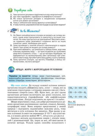 Що таке ліпіди. До складу кожної клітини живого
організму входять ліпіди (від грец. ліпос — жир), які за
хімічною структурою є естерами жирних кислот і бага-
тоатомних спиртів (мал. 92). Крім них, до цієї групи
органічних речовин включають ще деякі сполуки, які
характеризуються гідрофобними або амфіфільними
властивостями. Ліпіди поділяють на прості і складні.
Жири нерозчинні у воді, але добре розчиняються в де-
яких органічних розчинниках: ацетоні, етанолі, бензині,
хлороформі тощо. Вони широко представлені у живій
природі і відіграють надзвичайно важливу роль, тому
містяться в усіх клітинах без винятку. При цьому в од-
них клітинах їх вміст не перевищує 5–15 % від сухої ма-
си, а в інших досягає майже 90 %. (Поясніть цей факт.)
Арсенал методів дослідження жирів і ліпідів чима-
лий і різноманітний. Це, перш за все, об’ємно вагові й
оптичні методи. Тільки одних способів кількісного і
103
1. Чим органічні речовини відрізняються від неорганічних?
2. Що таке гідрофобні, гідрофільні й амфіфільні сполуки?
3. Які класи органічних речовин є неодмінною складовою
клітин усіх живих організмів?
4. Чому є небезпечним викид фреону в атмосферу?
5. Учомуполягаєшкідливийвпливпестицидівнаорганізмлюдини?
ЛІПІДИ: ЖИРИ І ЖИРОПОДІБНІ РЕЧОВИНИ§18.
Терміни та поняття: ліпіди, жири (тригліцериди), олії,
жироподібні речовини (ліпоїди), фосфоліпіди, гліколіпіди,
воски, стероїди, холестерин, фітостероли.
1. На Землі силіційорганічні сполуки не входять до складу жи-
вого, однак вчені припускають їх присутність на інших пла-
нетах. На чому ґрунтується це припущення? Висловіть влас-
не судження щодо можливості існування життя на інших
планетах і умов, необхідних для цього.
2. Чому вуглеводні у значній кількості накопичилися в надрах
Землі і при цьому не входять до складу живого?
3. Одні вчені вважають, що унікальність набору білків, властива
кожному окремому виду, — це пристосування до особливих
умов його існування, а інші, — що це наслідок перебудов, які
відбуваються на молекулярному рівні організації при утво-
ренні нового виду. Аргументуйте вашу думку з цього приводу.
4. Чому органічні сполуки, що містять Плюмбум, є більш не-
безпечними, ніж його випари?
Мал. 92.
Загальна формула
жирів
 