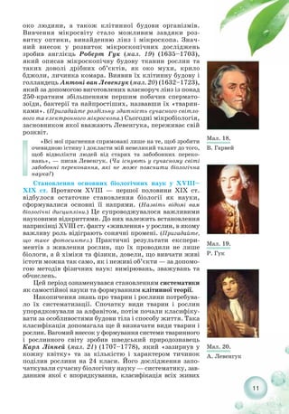11
око людини, а також клітинної будови організмів.
Вивчення мікросвіту стало можливим завдяки роз-
витку оптики, винайденню лінз і мікроскопа. Знач-
ний внесок у розвиток мікроскопічних досліджень
зробив англієць Роберт Гук (мал. 19) (1635–1703),
який описав мікроскопічну будову тканин рослин та
таких доволі дрібних об’єктів, як око мухи, крило
бджоли, личинка комара. Виявив їх клітинну будову і
голландець Антоні ван Левенгук (мал. 20) (1632–1723),
який за допомогою виготовлених власноруч лінз із понад
250 кратним збільшенням першим побачив спермато-
зоїди, бактерії та найпростіших, назвавши їх «тварин-
ками». (Пригадайте роздільну здатність сучасного світло-
вого та електронного мікроскопа.) Сьогодні мікробіологія,
засновником якої вважають Левенгука, переживає свій
розквіт.
«Всі мої прагнення спрямовані лише на те, щоб зробити
очевидною істину і докласти мій невеликий талант до того,
щоб відволікти людей від старих та забобонних переко-
нань», — писав Левенгук. (Чи існують у сучасному світі
забобонні переконання, які не може пояснити біологічна
наука?)
Становлення основних біологічних наук у XVIII–
XIX ст. Протягом XVIII — першої половини XIX ст.
відбулося остаточне становлення біології як науки,
сформувалися основні її напрями. (Назвіть відомі вам
біологічні дисципліни.) Це супроводжувалося важливими
науковими відкриттями. До них належить встановлення
наприкінці ХVIII ст. факту «живлення» у рослин, в якому
важливу роль відіграють сонячні промені. (Пригадайте,
що таке фотосинтез.) Практичні результати експери-
ментів з живлення рослин, що їх проводили не лише
біологи, а й хіміки та фізики, довели, що вивчати живі
істоти можна так само, як і неживі об’єкти — за допомо-
гою методів фізичних наук: вимірювань, зважувань та
обчислень.
Цей період ознаменувався становленням систематики
як самостійної науки та формуванням клітинної теорії.
Накопичення знань про тварин і рослини потребува-
ло їх систематизації. Спочатку види тварин і рослин
упорядковували за алфавітом, потім почали класифіку-
вати за особливостями будови тіла і способу життя. Така
класифікація допомагала ще й визначати види тварин і
рослин. Вагомий внесок у формування системи тваринного
і рослинного світу зробив шведський природознавець
Карл Лінней (мал. 21) (1707–1778), який «зазирнув у
кожну квітку» та за кількістю і характером тичинок
поділив рослини на 24 класи. Його дослідження запо-
чаткували сучасну біологічну науку — систематику, зав-
данням якої є впорядкування, класифікація всіх живих
Мал. 18.
В. Гарвей
Мал. 19.
Р. Гук
Мал. 20.
А. Левенгук
 