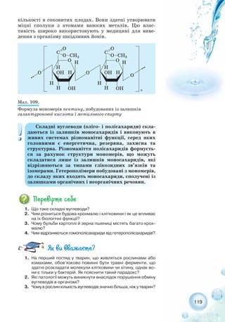 119
кількості в соковитих плодах. Вони здатні утворювати
міцні сполуки з атомами важких металів. Цю влас-
тивість широко використовують у медицині для виве-
дення з організму шкідливих йонів.
Складні вуглеводи (оліго і полісахариди) скла-
даються із залишків моносахаридів і виконують в
живих системах різноманітні функції, серед яких
головними є енергетична, резервна, захисна та
структурна. Різноманіття полісахаридів формуєть-
ся за рахунок структури мономерів, що можуть
складатися лише із залишків моносахаридів, які
відрізняються за типами глікозидних зв’язків та
ізомерами. Гетерополімери побудовані з мономерів,
до складу яких входять моносахариди, сполучені із
залишками органічних і неорганічних речовин.
1. Що таке складні вуглеводи?
2. Чим різниться будова крохмалю і клітковини і як це впливає
на їх біологічні функції?
3. Чому бульби картоплі й зерна пшениці містять багато крох-
малю?
4. Чим відрізняються гомополісахариди від гетерополісахаридів?
1. На перший погляд у тварин, що живляться рослинами або
комахами, обов’язково повинні бути травні ферменти, що
здатні розкладати молекули клітковини чи хітину, однак во-
ни є тільки у бактерій. Як пояснити такий парадокс?
2. Які патології можуть виникнути внаслідок порушення обміну
вуглеводів в організмі?
3. Чому в рослин кількість вуглеводів значно більша, ніж у тварин?
Мал. 109.
Формула мономерів пектину, побудованих із залишків
галактуронової кислоти і метилового спирту
 