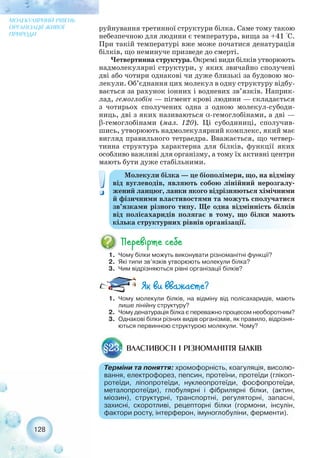 128
МОЛЕКУЛЯРНИЙ РІВЕНЬ
ОРГАНІЗАЦІЇ ЖИВОЇ
ПРИРОДИ
1. Чому білки можуть виконувати різноманітні функції?
2. Які типи зв’язків утворюють молекули білка?
3. Чим відрізняються рівні організації білків?
Молекули білка — це біополімери, що, на відміну
від вуглеводів, являють собою лінійний нерозгалу-
жений ланцюг, ланки якого відрізняються хімічними
й фізичними властивостями та можуть сполучатися
зв’язками різного типу. Ще одна відмінність білків
від полісахаридів полягає в тому, що білки мають
кілька структурних рівнів організації.
ВЛАСТИВОСТІ І РІЗНОМАНІТТЯ БІЛКІВ§23.
Терміни та поняття: хромофорність, коагуляція, висолю-
вання, електрофорез, пепсин, протеїни, протеїди (глікоп-
ротеїди, ліпопротеїди, нуклеопротеїди, фосфопротеїди,
металопротеїди), глобулярні і фібрилярні білки, (актин,
міозин), структурні, транспортні, регуляторні, запасні,
захисні, скоротливі, рецепторні білки (гормони, інсулін,
фактори росту, інтерферон, імуноглобуліни, ферменти).
1. Чому молекули білків, на відміну від полісахаридів, мають
лише лінійну структуру?
2. Чому денатурація білка є переважно процесом необоротним?
3. Однакові білки різних видів організмів, як правило, відрізня-
ються первинною структурою молекули. Чому?
руйнування третинної структури білка. Саме тому такою
небезпечною для людини є температура, вища за +41 °С.
При такій температурі вже може початися денатурація
білків, що неминуче призведе до смерті.
Четвертинна структура. Окремі види білків утворюють
надмолекулярні структури, у яких звичайно сполучені
дві або чотири однакові чи дуже близькі за будовою мо-
лекули. Об’єднання цих молекул в одну структуру відбу-
вається за рахунок іонних і водневих зв’язків. Наприк-
лад, гемоглобін — пігмент крові людини — складається
з чотирьох сполучених одна з одною молекул субоди-
ниць, дві з яких називаються α гемоглобінами, а дві —
β гемоглобінами (мал. 120). Ці субодиниці, сполучив-
шись, утворюють надмолекулярний комплекс, який має
вигляд правильного тетраедра. Вважається, що четвер-
тинна структура характерна для білків, функції яких
особливо важливі для організму, а тому їх активні центри
мають бути дуже стабільними.
 