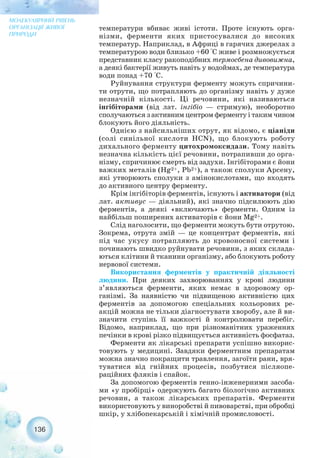 136
МОЛЕКУЛЯРНИЙ РІВЕНЬ
ОРГАНІЗАЦІЇ ЖИВОЇ
ПРИРОДИ
температури вбиває живі істоти. Проте існують орга-
нізми, ферменти яких пристосувалися до високих
температур. Наприклад, в Африці в гарячих джерелах з
температурою води близько +60 °С живе і розмножується
представник класу ракоподібних термосбена дивовижна,
а деякі бактерії живуть навіть у водоймах, де температура
води понад +70 °С.
Руйнування структури ферменту можуть спричини-
ти отрути, що потрапляють до організму навіть у дуже
незначній кількості. Ці речовини, які називаються
інгібіторами (від лат. інгібіо — стримую), необоротно
сполучаються з активним центром ферменту і таким чином
блокують його діяльність.
Однією з найсильніших отрут, як відомо, є ціаніди
(солі синільної кислоти НCN), що блокують роботу
дихального ферменту цитохромоксидази. Тому навіть
незначна кількість цієї речовини, потрапивши до орга-
нізму, спричинює смерть від задухи. Інгібіторами є йони
важких металів (Hg2+, Pb2+), а також сполуки Арсену,
які утворюють сполуки з амінокислотами, що входять
до активного центру ферменту.
Крім інгібіторів ферментів, існують і активатори (від
лат. активус — діяльний), які значно підсилюють дію
ферментів, а деякі «включають» ферменти. Одним із
найбільш поширених активаторів є йони Mg2+.
Слід наголосити, що ферменти можуть бути отрутою.
Зокрема, отрута змій — це концентрат ферментів, які
під час укусу потрапляють до кровоносної системи і
починають швидко руйнувати речовини, з яких склада-
ються клітини й тканини організму, або блокують роботу
нервової системи.
Використання ферментів у практичній діяльності
людини. При деяких захворюваннях у крові людини
з’являються ферменти, яких немає в здоровому ор-
ганізмі. За наявністю чи підвищеною активністю цих
ферментів за допомогою спеціальних кольорових ре-
акцій можна не тільки діагностувати хворобу, але й ви-
значити ступінь її важкості й контролювати перебіг.
Відомо, наприклад, що при різноманітних ураженнях
печінки в крові різко підвищується активність фосфатаз.
Ферменти як лікарські препарати успішно викорис-
товують у медицині. Завдяки ферментним препаратам
можна значно покращити травлення, загоїти рани, вря-
туватися від гнійних процесів, позбутися післяопе-
раційних фляків і спайок.
За допомогою ферментів генно інженерними засоба-
ми «у пробірці» одержують багато біологічно активних
речовин, а також лікарських препаратів. Ферменти
використовують у виноробстві й пивоварстві, при обробці
шкір, у хлібопекарській і хімічній промисловості.
 