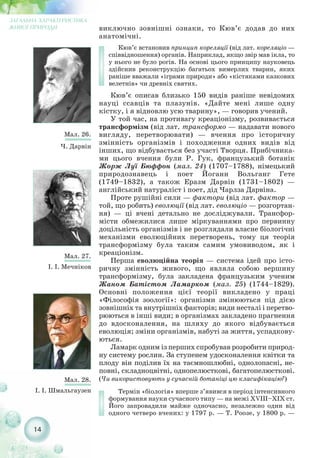 виключно зовнішні ознаки, то Кюв’є додав до них
анатомічні.
Кюв’є встановив принцип кореляції (від лат. кореляціо —
співвідношення) органів. Наприклад, якщо звір мав ікла, то
у нього не було рогів. На основі цього принципу науковець
здійснив реконструкцію багатьох вимерлих тварин, яких
раніше вважали «іграми природи» або «кістяками казкових
велетнів» чи древніх святих.
Кюв’є описав близько 150 видів раніше невідомих
науці ссавців та плазунів. «Дайте мені лише одну
кістку, і я відновлю усю тварину», — говорив учений.
У той час, на противагу креаціонізму, розвивається
трансформізм (від лат. трансформо — надавати нового
вигляду, перетворювати) — вчення про історичну
змінність організмів і походження одних видів від
інших, що відбувається без участі Творця. Прибічника-
ми цього вчення були Р. Гук, французький ботанік
Жорж Луї Бюффон (мал. 24) (1707–1788), німецький
природознавець і поет Йоганн Вольганг Гете
(1749–1832), а також Еразм Дарвін (1731–1802) —
англійський натураліст і поет, дід Чарлза Дарвіна.
Проте рушійні сили — фактори (від лат. фактор —
той, що робить) еволюції (від лат. еволюціо — розгортан-
ня) — ці вчені детально не досліджували. Трансфор-
місти обмежилися лише міркуваннями про первинну
доцільність організмів і не розглядали власне біологічні
механізми еволюційних перетворень, тому ця теорія
трансформізму була таким самим умовиводом, як і
креаціонізм.
Перша еволюційна теорія — система ідей про істо-
ричну змінність живого, що являла собою вершину
трансформізму, була закладена французьким ученим
Жаном Батістом Ламарком (мал. 25) (1744–1829).
Основні положення цієї теорії викладено у праці
«Філософія зоології»: організми змінюються під дією
зовнішніх та внутрішніх факторів; види несталі і перетво-
рюються в інші види; в організмах закладено прагнення
до вдосконалення, на шляху до якого відбувається
еволюція; зміни організмів, набуті за життя, успадкову-
ються.
Ламарк одним із перших спробував розробити природ-
ну систему рослин. За ступенем удосконалення квітки та
плоду він поділив їх на таємношлюбні, однолопасні, не-
повні, складноцвітні, однопелюсткові, багатопелюсткові.
(Чи використовують у сучасній ботаніці цю класифікацію?)
Термін «біологія» вперше з’явився в період інтенсивного
формування науки сучасного типу — на межі XVІII–XIX ст.
Його запровадили майже одночасно, незалежно один від
одного четверо вчених: у 1797 р. — Т. Роозе, у 1800 р. —
14
ЗАГАЛЬНА ХАРАКТЕРИСТИКА
ЖИВОЇ ПРИРОДИ
Мал. 26.
Ч. Дарвін
Мал. 27.
І. І. Мечніков
Мал. 28.
І. І. Шмальгаузен
 