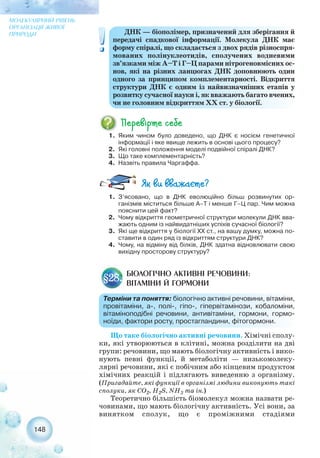 148
МОЛЕКУЛЯРНИЙ РІВЕНЬ
ОРГАНІЗАЦІЇ ЖИВОЇ
ПРИРОДИ ДНК — біополімер, призначений для зберігання й
передачі спадкової інформації. Молекула ДНК має
форму спіралі, що складається з двох рядів різноспря-
мованих полінуклеотидів, сполучених водневими
зв’язками між А–Т і Г–Ц парами нітрогеновмісних ос-
нов, які на різних ланцюгах ДНК доповнюють один
одного за принципом комплементарності. Відкриття
структури ДНК є одним із найвизначніших етапів у
розвитку сучасної науки і, як вважають багато вчених,
чи не головним відкриттям ХХ ст. у біології.
1. Яким чином було доведено, що ДНК є носієм генетичної
інформації і яке явище лежить в основі цього процесу?
2. Які головні положення моделі подвійної спіралі ДНК?
3. Що таке комплементарність?
4. Назвіть правила Чаргаффа.
1. З’ясовано, що в ДНК еволюційно більш розвинутих ор-
ганізмів міститься більше А–Т і менше Г–Ц пар. Чим можна
пояснити цей факт?
2. Чому відкриття геометричної структури молекули ДНК вва-
жають одним із найвидатніших успіхів сучасної біології?
3. Які ще відкриття у біології ХХ ст., на вашу думку, можна по-
ставити в один ряд із відкриттям структури ДНК?
4. Чому, на відміну від білків, ДНК здатна відновлювати свою
вихідну просторову структуру?
БІОЛОГІЧНО АКТИВНІ РЕЧОВИНИ:
ВІТАМІНИ Й ГОРМОНИ
§28.
Терміни та поняття: біологічно активні речовини, вітаміни,
провітаміни, а , полі , гіпо , гіпервітамінози, кобаломіни,
вітаміноподібні речовини, антивітаміни, гормони, гормо-
ноїди, фактори росту, простагландини, фітогормони.
Що таке біологічно активні речовини. Хімічні сполу-
ки, які утворюються в клітині, можна розділити на дві
групи: речовини, що мають біологічну активність і вико-
нують певні функції, й метаболіти — низькомолеку-
лярні речовини, які є побічним або кінцевим продуктом
хімічних реакцій і підлягають виведенню з організму.
(Пригадайте, які функції в організмі людини виконують такі
сполуки, як СО2, H2S, NH3 та ін.)
Теоретично більшість біомолекул можна назвати ре-
човинами, що мають біологічну активність. Усі вони, за
винятком сполук, що є проміжними стадіями
 