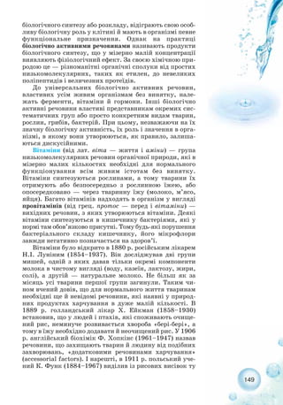 149
біологічного синтезу або розкладу, відіграють свою особ-
ливу біологічну роль у клітині й мають в організмі певне
функціональне призначення. Однак на практиці
біологічно активними речовинами називають продукти
біологічного синтезу, що у мізерно малій концентрації
виявляють фізіологічний ефект. За своєю хімічною при-
родою це — різноманітні органічні сполуки від простих
низькомолекулярних, таких як етилен, до невеликих
поліпептидів і величезних протеїдів.
До універсальних біологічно активних речовин,
властивих усім живим організмам без винятку, нале-
жать ферменти, вітаміни й гормони. Інші біологічно
активні речовини властиві представникам окремих сис-
тематичних груп або просто конкретним видам тварин,
рослин, грибів, бактерій. При цьому, незважаючи на їх
значну біологічну активність, їх роль і значення в орга-
нізмі, в якому вони утворюються, як правило, залиша-
ються дискусійними.
Вітаміни (від лат. віта — життя і аміни) — група
низькомолекулярних речовин органічної природи, які в
мізерно малих кількостях необхідні для нормального
функціонування всім живим істотам без винятку.
Вітаміни синтезуються рослинами, а тому тварини їх
отримують або безпосередньо з рослинною їжею, або
опосередковано — через тваринну їжу (молоко, м’ясо,
яйця). Багато вітамінів надходять в організм у вигляді
провітамінів (від грец. протос — перед і вітаміни) —
вихідних речовин, з яких утворюються вітаміни. Деякі
вітаміни синтезуються в кишечнику бактеріями, які у
нормі там обов’язково присутні. Тому будь які порушення
бактеріального складу кишечнику, його мікрофлори
завжди негативно позначається на здоров’ї.
Вітаміни було відкрито в 1880 р. російським лікарем
Н.І. Луніним (1854–1937). Він досліджував дві групи
мишей, одній з яких давав тільки окремі компоненти
молока в чистому вигляді (воду, казеїн, лактозу, жири,
солі), а другій — натуральне молоко. Не більш як за
місяць усі тварини першої групи загинули. Таким чи-
ном вчений довів, що для нормального життя тваринам
необхідні ще й невідомі речовини, які наявні у природ-
них продуктах харчування в дуже малій кількості. В
1889 р. голландський лікар Х. Ейкман (1858–1930)
встановив, що у людей і птахів, які споживають очище-
ний рис, неминуче розвивається хвороба «бері бері», а
тому в їжу необхідно додавати й неочищений рис. У 1906
р. англійський біохімік Ф. Хопкінс (1961–1947) назвав
речовини, що захищають тварин й людину від подібних
захворювань, «додатковими речовинами харчування»
(accessorial factors). І нарешті, в 1911 р. польський уче-
ний К. Функ (1884–1967) виділив із рисових висівок ту
 