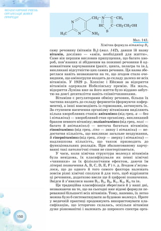 150
МОЛЕКУЛЯРНИЙ РІВЕНЬ
ОРГАНІЗАЦІЇ ЖИВОЇ
ПРИРОДИ
Мал. 142.
Хімічна формула вітаміну В1
саму речовину (вітамін В1) (мал. 142), давши їй назву
вітамін, дослівно — «амін, необхідний для життя».
Саме він першим висловив припущення, що багато хво-
роб, пов’язаних зі збідненим на поживні речовини й од-
номанітним харчуванням (рахіт, цинга, пелагра та ін.),
викликані відсутністю цих самих речовин. Ця назва збе-
реглася навіть незважаючи на те, що згодом стало оче-
видним, що аміногрупи входять до складу далеко не всіх
вітамінів. У 1929 р. Хопкінс і Ейкман за відкриття
вітамінів одержали Нобелівську премію. На жаль,
відкриття Луніна вже за його життя було віддано забут-
тю на довгі десятиліття навіть співвітчизниками.
Вітаміни є регуляторами обміну речовин, більша їх
частина входить до складу ферментів (формуючи кофер-
менти), а інші взаємодіють із гормонами, активують їх.
За ступенем насичення організму вітамінами виділяють
кілька хворобливих станів: авітаміноз (від грец. а — без
і вітаміни) — хворобливий стан організму, викликаний
браком певного вітаміну; поліавітаміноз (від грец. полі —
багато й авітаміноз) — нестача багатьох вітамінів;
гіповітаміноз (від грец. гіпо — знизу і вітаміни) — не-
достатня кількість, що викликає загальне нездужання,
й гіпервітаміноз (від грец. гіпер — зверху і вітаміни) —
надлишкова кількість, що також призводить до
функціональних розладів. При збалансованому харчу-
ванні такі патологічні стани не спостерігаються.
У часи, коли хімічна структура молекул вітамінів
була невідома, їх класифікували як певні хімічні
«чинники» за їх фізіологічним ефектом, даючи їм
літерні позначення А, B, С, D, E, F і т. д. Згодом з’ясува-
лося, що до одного й того самого фактора належать
зовсім різні хімічні сполуки й для того, щоб відрізнити
ці речовини, додатково ввели ще й цифрові позначення.
Звідси й з’явилися назви B1, B5, B6, K1, K2, K3 та ін.
Ця традиційна класифікація збереглася й у наші дні,
незважаючи на те, що на сьогодні вже відомі формули пе-
реважної більшості всіх вітамінів. Тому, напевно, їх легко
можна було б систематизувати за будовою молекул. Проте
у медичній практиці продовжують використовувати кла-
сифікацію, що історично склалась, оскільки вітаміни
дуже різноманітні і належать до широкого спектра орга-
 