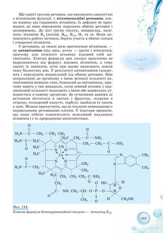 Ще однієї групою речовин, що виконують аналогічні
з вітамінами функції, є вітаміноподібні речовини, але,
на відміну від справжніх вітамінів, їх дефіцит не приз-
водить до явно виражених порушень обміну речовин і
захворювань. До цієї групи сполук, наприклад, нале-
жать вітаміни В4 (холін), В13, В15, Н1 та ін. Вони ак-
тивізують роботу печінки, беруть участь в обміні ліпідів
і утворенні пігментів.
Є речовини, за своєю дією протилежні вітамінам, —
це антивітаміни (від грец. анти — проти і вітаміни),
причому для кожного вітаміну відомий свій ан-
тивітамін. Хімічні формули цих сполук практично не
відрізняються від формул відомих вітамінів, а тому
здатні їх заміняти, хоча при цьому виявляють зовсім
іншу біологічну дію. У результаті антивітаміни гальму-
ють і порушують нормальний хід обміну речовин. При
потраплянні до організму з їжею великої кількості ан-
тивітамінів виникає стан, близький до авітамінозу, при-
чому навіть у тих випадках, коли певний вітамін у над-
лишковій кількості надходить з їжею або нормально ут-
ворюється в самому організмі. За сучасними даними ці
речовини містяться в овочах і фруктах, зокрема в
огірках, кольоровій капусті, гарбузі, знайшли їх також
у каві. Можна припустити, що ці сполуки невипадково є
нормальними речовинами клітин. Є підстави вважати,
що вони нібито компенсують можливий надлишок
вітамінів і є їх природними антагоністами.
153
Мал. 144.
Хімічна формула біокоординаційної сполуки — вітаміну В12
 