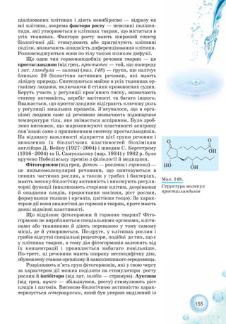 ціалізованих клітинах і діють невибірково — відразу на
всі клітини, зокрема фактори росту — невеликі поліпеп-
тиди, які утворюються в клітинах тварин, що містяться в
усіх тканинах. Фактори росту мають широкий спектр
біологічної дії: стимулюють або пригнічують клітинні
поділи, визначають швидкість диференціювання клітини.
Розповсюджуються вони по тілу також шляхом дифузії.
Ще один тип гормоноподобніх речовин тварин — це
простагландини (від грец. простатес — той, що попереду
і лат. гляндула — залоза) (мал. 148) — група, що налічує
близько 20 біологічно активних речовин, які мають
ліпідну природу. Синтезуються майже в усіх тканинах ор-
ганізму людини, включаючи й стінки кровоносних судин.
Беруть участь у регуляції кров’яного тиску, визначають
статеву активність, перебіг вагітності та багато іншого.
Вважається, що простагландини відіграють ключову роль
у регуляції запальних процесів. З’ясувалося, що в орга-
нізмі людини саме ці речовини визначають підвищення
температури тіла, яке знімається аспірином. Було зроб-
лено висновок, що жарознижуючі властивості аспірину
пов’язані саме з припиненням синтезу простагландинів.
На відзнаку важливості відкриття цієї групи речовин і
виявлення їх біологічних властивостей біохімікам
англійцю Д. Вейну (1927–2004) і шведам С. Бергстрему
(1916–2004) та Б. Самуельсону (нар. 1934) у 1982 р. було
вручено Нобелівську премію з фізіології й медицини.
Фітогормони (від грец. фітон — рослина і гормони) —
це низькомолекулярні речовини, що синтезуються в
певних частинах рослин, а також у грибах і бактеріях,
мають високу біологічну активність і виконують регуля-
торні функції (викликають старіння клітин, дозрівання
й опадання плодів, проростання насіння, ріст рослин,
формування тканин і органів, цвітіння тощо). За харак-
тером дії вони аналогічні до гормонів тварин, проте мають
деякі відмінні властивості.
Що відрізняє фітогормони й гормони тварин? Фіто-
гормони не виробляються спеціальними органами, кліти-
нами або тканинами й діють переважно у тому самому
місці, де й утворюються. По друге, у клітинах рослин і
грибів відсутні спеціальні рецептори, подібні до тих, що є
у клітинах тварин, а тому дія фітогормонів залежить від
їх концентрації і проявляється набагато повільніше.
По третє, ці речовини мають широку неспецифічну дію,
обумовлену станом організму й навколишнього середовища.
Розрізняють п’ять груп фітогормонів, які у свою чергу
за характером дії можна поділити на стимулятори росту
рослин й інгібітори (від лат. інгібіо — стримую). Ауксини
(від грец. ауксо — збільшуюся, росту) стимулюють ріст
плодів і пагонів. Високою біологічною активністю харак-
теризується гетероауксин, який був уперше виділений із
155
Мал. 148.
Структура молекул
простагландинів
 