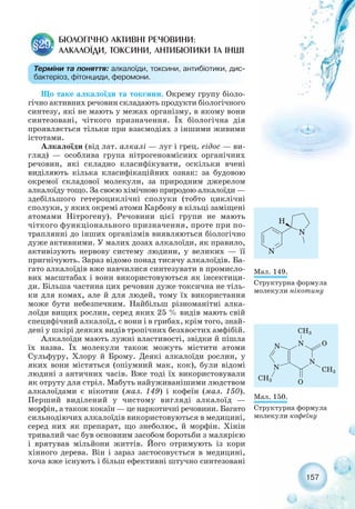 157
Що таке алкалоїди та токсини. Окрему групу біоло-
гічно активних речовин складають продукти біологічного
синтезу, які не мають у межах організму, в якому вони
синтезовані, чіткого призначення. Їх біологічна дія
проявляється тільки при взаємодіях з іншими живими
істотами.
Алкалоїди (від лат. алкалі — луг і грец. еідос — ви-
гляд) — особлива група нітрогеновмісних органічних
речовин, які складно класифікувати, оскільки вчені
виділяють кілька класифікаційних ознак: за будовою
окремої складової молекули, за природним джерелом
алкалоїду тощо. За своєю хімічною природою алкалоїди —
здебільшого гетероциклічні сполуки (тобто циклічні
сполуки, у яких окремі атоми Карбону в кільці заміщені
атомами Нітрогену). Речовини цієї групи не мають
чіткого функціонального призначення, проте при по-
траплянні до інших організмів виявляються біологічно
дуже активними. У малих дозах алкалоїди, як правило,
активізують нервову систему людини, у великих — її
пригнічують. Зараз відомо понад тисячу алкалоїдів. Ба-
гато алкалоїдів вже навчилися синтезувати в промисло-
вих масштабах і вони використовуються як інсектици-
ди. Більша частина цих речовин дуже токсична не тіль-
ки для комах, але й для людей, тому їх використання
може бути небезпечним. Найбільш різноманітні алка-
лоїди вищих рослин, серед яких 25 % видів мають свій
специфічний алкалоїд, є вони і в грибах, крім того, знай-
дені у шкірі деяких видів тропічних безхвостих амфібій.
Алкалоїди мають лужні властивості, звідки й пішла
їх назва. Їх молекули також можуть містити атоми
Сульфуру, Хлору й Брому. Деякі алкалоїди рослин, у
яких вони містяться (опіумний мак, кок), були відомі
людині з античних часів. Вже тоді їх використовували
як отруту для стріл. Мабуть найуживанішими людством
алкалоїдами є нікотин (мал. 149) і кофеїн (мал. 150).
Перший виділений у чистому вигляді алкалоїд —
морфін, а також кокаїн — це наркотичні речовини. Багато
сильнодіючих алкалоїдів використовуються в медицині,
серед них як препарат, що знеболює, й морфін. Хінін
тривалий час був основним засобом боротьби з малярією
і врятував мільйони життів. Його отримують із кори
хінного дерева. Він і зараз застосовується в медицині,
хоча вже існують і більш ефективні штучно синтезовані
БІОЛОГІЧНО АКТИВНІ РЕЧОВИНИ:
АЛКАЛОЇДИ, ТОКСИНИ, АНТИБІОТИКИ ТА ІНШІ
§29.
Терміни та поняття: алкалоїди, токсини, антибіотики, дис-
бактеріоз, фітонциди, феромони.
Мал. 149.
Структурна формула
молекули нікотину
Мал. 150.
Структурна формула
молекули кофеїну
 