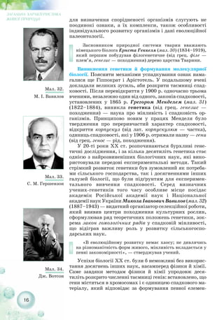 для визначення спорідненості організмів слугують не
поодинокі ознаки, а їх комплекси, також особливості
індивідуального розвитку організмів і дані еволюційної
палеонтології.
Засновником природної системи тварин вважають
німецького біолога Ернста Геккеля (мал. 30) (1834–1919),
який першим побудував філогенетичне (від грец. філе —
плем’я, генезис — походження) дерево царства Тварини.
Виникнення генетики й формування молекулярної
біології. Пояснити механізми успадкування ознак нама-
галися ще Гіппократ і Арістотель. У подальшому вчені
докладали великих зусиль, аби розкрити таємниці спад-
ковості. Після перевідкриття у 1900 р. одночасно трьома
вченими, незалежно один від одного, законів спадковості,
установлених у 1865 р. Грегором Менделем (мал. 31)
(1822–1884), виникла генетика (від грец. генезис —
походження) — наука про мінливість і спадковість ор-
ганізмів. Принципово новим у працях Менделя було
твердження про переривчастий характер спадковості,
відкриття корпускул (від лат. корпускулюм — частка),
одиниць спадковості, які у 1906 р. отримали назву — гени
(від грец. генос — рід, походження).
У 20 ті роки XX ст. розпочинаються бурхливі гене-
тичні дослідження, і за кілька десятиліть генетика стає
однією з найрозвиненіших біологічних наук, які вико-
ристовували передові експериментальні методи. Такий
стрімкий розвиток генетики був зумовлений як потреба-
ми сільського господарства, так і досягненнями інших
галузей біології, що були підґрунтям для експеримен-
тального вивчення спадковості. Серед визначних
учених генетиків того часу особливе місце посідає
академік Російської академії наук і Національної
академії наук України Микола Іванович Вавилов (мал. 32)
(1887–1943) — видатний організатор селекційної роботи,
який виявив центри походження культурних рослин,
сформулював ряд теоретичних положень генетики, зок-
рема закон гомологічних рядів у спадковій мінливості,
що відіграв важливу роль у розвитку сільськогоспо-
дарських наук.
«В еволюційному розвитку немає хаосу; не дивлячись
на різноманітність форм живого, мінливість вкладається у
певні закономірності», — стверджував учений.
Успіхи біології XX ст. були б неможливі без викорис-
тання досягнень інших наук, насамперед фізики й хімії.
Саме завдяки методам фізики й хімії упродовж деся-
тиліть розкрито численні таємниці генів: встановлено, що
гени містяться в хромосомах і є одиницею спадкового ма-
теріалу, який відповідає за формування певної елемен-
16
ЗАГАЛЬНА ХАРАКТЕРИСТИКА
ЖИВОЇ ПРИРОДИ
Мал. 32.
М. І. Вавилов
Мал. 33.
С. М. Гершензон
Мал. 34.
Дж. Вотсон
 