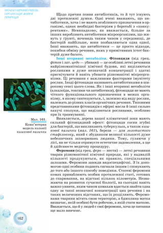 Щодо причин появи антибіотиків, то й тут існують
дві протилежні думки. Одні вчені вважають, що ан-
тибіотики, хоча і не мають особливого призначення в ор-
ганізмі, однак необхідні бактеріям у боротьбі з «конку-
рентами». Невипадково, як вважається, більше за
інших виробляють антибіотики мікроорганізми, що жи-
вуть у ґрунті, вочевидь таким чином у середовищі, де
бактерій найбільше, вони позбавляються одна одної.
Інші вважають, що антибіотики — це просто відходи,
похибки обміну речовин, яких у примітивних істот бак-
терій дуже багато.
Інші вторинні метаболіти. Фітонциди (від грец.
фітон і лат. цедо — убиваю) — це особливі леткі речовини
найрізноманітнішої хімічної будови, які виділяються
рослинами в дуже незначній концентрації і здатні
пригнічувати й навіть убивати різноманітні мікроорга-
нізми. Ці речовини є важливими факторами імунітету
рослин. Іноді фітонциди називають антибіотиками в ши-
рокому сенсі цього слова. Як і інші вторинні метаболіти
(алкалоїди, токсини чи антибіотики), фітонциди не мають
чіткого функціонального призначення в межах орга-
нізму, в якому синтезуються, і, залежно від виду рослин,
належать до різних класів органічних речовин. Типовими
представниками фітонцидів є ефірні масла й інші сильно
пахучі сполуки, що виділяються рослинами, особливо
при їх травмуванні.
Виявляється, дерева нашої кліматичної зони мають
сильний фітонцидний ефект: фітонциди сосни згубні
для бактерій, що викликають туберкульоз, а також киш-
кової палички (мал. 161), берези — для золотистого
стафілококу, який є збудником великої кількості дуже
небезпечних захворювань людини. Тому, гуляючи у
лісі, ви не тільки отримуєте естетичне задоволення, а ще
й здійснюєте медичну процедуру.
Феромони (від грец. феро — нести) — леткі речовини
тварин різноманітної хімічної природи, які у надмалій
кількості продукуються, як правило, спеціальними
залозами. Феромони завжди видоспецифічні. З їх допо-
могою одні особини подають сигнали іншим і спонукають
до того або іншого способу поведінки. Статеві феромони
комах приваблюють особин протилежної статі, готових
до спарювання, на відстані кількох кілометрів. Незва-
жаючи на розвиток сучасної біології, на сьогодні навіть
важко уявити, яким чином комахам вдається знайти одна
одну за такої незначної концентрації цих речовин і на
таких величезних відстанях, що їх розділяють. Феромо-
нами тварини мітять свою територію, а бджолина матка
визначає, якій особині бути робочою, а якій стати маткою.
Вважається, що й у людей є свої феромони, хоча це питання
ще мало вивчене.
162
МОЛЕКУЛЯРНИЙ РІВЕНЬ
ОРГАНІЗАЦІЇ ЖИВОЇ
ПРИРОДИ
Мал. 161.
Комп’ютерна
модель колонії
кишкової палички
 