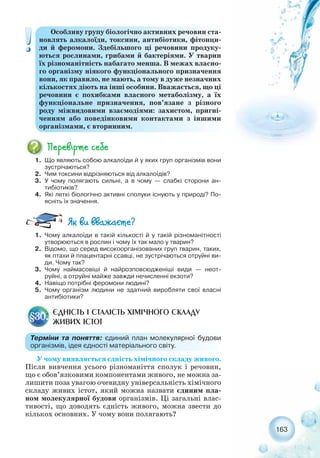 163
Особливу групу біологічно активних речовин ста-
новлять алкалоїди, токсини, антибіотики, фітонци-
ди й феромони. Здебільшого ці речовини продуку-
ються рослинами, грибами й бактеріями. У тварин
їх різноманітність набагато менша. В межах власно-
го організму ніякого функціонального призначення
вони, як правило, не мають, а тому в дуже незначних
кількостях діють на інші особини. Вважається, що ці
речовини є похибками власного метаболізму, а їх
функціональне призначення, пов’язане з різного
роду міжвидовими взаємодіями: захистом, пригні-
ченням або поведінковими контактами з іншими
організмами, є вторинним.
1. Що являють собою алкалоїди й у яких груп організмів вони
зустрічаються?
2. Чим токсини відрізняються від алкалоїдів?
3. У чому полягають сильні, а в чому — слабкі сторони ан-
тибіотиків?
4. Які леткі біологічно активні сполуки існують у природі? По-
ясніть їх значення.
1. Чому алкалоїди в такій кількості й у такій різноманітності
утворюються в рослин і чому їх так мало у тварин?
2. Відомо, що серед високоорганізованих груп тварин, таких,
як птахи й плацентарні ссавці, не зустрічаються отруйні ви-
ди. Чому так?
3. Чому наймасовіші й найрозповсюдженіші види — неот-
руйні, а отруйні майже завжди нечисленні екзоти?
4. Навіщо потрібні феромони людині?
5. Чому організм людини не здатний виробляти свої власні
антибіотики?
У чому виявляється єдність хімічного складу живого.
Після вивчення усього різноманіття сполук і речовин,
що є обов’язковими компонентами живого, не можна за-
лишити поза увагою очевидну універсальність хімічного
складу живих істот, який можна назвати єдиним пла-
ном молекулярної будови організмів. Ці загальні влас-
тивості, що доводять єдність живого, можна звести до
кількох основних. У чому вони полягають?
ЄДНІСТЬ І СТАЛІСТЬ ХІМІЧНОГО СКЛАДУ
ЖИВИХ ІСТОТ
§30.
Терміни та поняття: єдиний план молекулярної будови
організмів, ідея єдності матеріального світу.
 