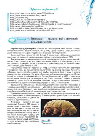 Äæåðåëà ³íôîðìàö³¿³
http://humbio.ru/humbio/har_nevr/0000dff6.htm
http://www.americaru.com/news/29009
http://ictvonline.org
http://www.nkj.ru/archive/articles/15107/
http://vita.x51.ru/index.php?mod=text&uitxt=800/802
http://www.zodiak.lv/healt/osnovi pitanija/pravda o zhirah/margarin/
http://www.vitash.narod.ru/food5.htm
http://ru.wikipedia.org/wiki/Жирные_кислоты/Холестерин
http://www.womenhealthnet.ru/nutrition/368.html
Інформація до роздумів. Існують на світі тварини, яких можна сміливо
назвати головним болем зоологів. Річ у тому, що ці тварини мають настільки
разючі властивості, що не піддаються аналізу з погляду біохімії.
Вони настільки непомітні (від 0,1 до 1 міліметра), настільки неквапливі,
настільки неповороткі, що назвали цих тварин тихоходками (мал. 163).
Тихоходки живуть у краплинній волозі, що накопичується на мохах, лишай-
никах. Вони оселяються у вологих складках листків і в основі черешків, у воло-
гих щілинках під корою дерев, у водостоках замшілих дахів, на каменях і ске-
лях — усюди, де є волога та їжа.
Першим цих тваринок побачив у 1702 р. Антон ван Левенгук. Він розглядав
у мікроскоп усе, що тільки могло поміститися під окуляр приладу. Левенгук,
зібравши пил з жолоба водостічної труби, розмочив його у воді і виявив
мікроскопічних комашок. На жаль, Левенгук забув про своє відкриття. Проте
інший дослідник, італійський біолог Лазаро Спалланцані, у 1776 р. повторив
експеримент Левенгука, розглянувши пил більш ретельно. У бруді з даху він
виявив тих самих комашок. Невідомі тваринки так вразили Спалланцані своєю
неквапливістю, що він назвав їх тардигради (з грец. — тихоходки).
Тривалий час дослідники намагалися довести родинні зв’зки тихоходок із
червами, ракоподібними комахами — усе марно, тихоходки виявилися не схо-
жими ні на кого. У підсумку і в сучасній системі тваринного світу існує окремий
клас Тихоходки (Tardigrada), що належить типу Членистоногих.
Зовні ці тварини віддалено схожі на товстих ведмежат (друга назва тихоход-
ки — «маленький водяний ведмідь»). Їхня внутрішня будова проста до надзви-
чайності, кровоносна й дихальна
системи відсутні зовсім.
Тихоходки — це цілий світ, що
нараховує близько 900 видів, в
якому є свої «травоїдні» і хижаки:
одні висмоктують поживні речови-
ни із зелених рослин, інші полюють
на дрібних комашок, у тому числі й
на інших тихоходок. Серед цих
тварин є як самці, так і самки, ос-
танні відкладають від 2 до 20 яєць,
з яких вилуплюються мініатюрні
копії дорослих.
Ñåì³íàð 9. Тихоходки — тварини, які є справжнім
викликом біохімії
Мал. 163.
Тихоходка
169
 
