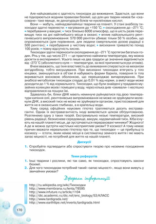 170
Але найцікавішою є здатність тихоходок до виживання. Здається, що вони
не підкорюються жодним правилам біохімії, що для цих тварин немов би «ска-
соване» таке явище, як денатурація білків чи нуклеїнових кислот.
Вони — мабуть, найнадзвичайніші тварини на планеті. У стані анабіозу ти-
хоходки здатні перенести: ˜ нагрівання до +150 °С; ˜ охолодження до –271 °С;
˜ перебування у вакуумі; ˜ тиск близько 6000 атмосфер, що в шість разів пере-
вищує тиск на дні найглибшого місця в океані; ˜ вплив найсильнішого рент-
генівського випромінювання: 570 000 рентген убиває тільки 50 % особин, що
опромінюються (для порівняння, для людини смертельною дозою радіації є
500 рентген); ˜ перебування у чистому водні; ˜ висихання тривалістю понад
100 років; ˜ повну відсутність кисню.
Тихоходки здатні переносити охолодження до –271 °С протягом багатьох го-
дин. Річь у тім, що число 271 — це практично найнижча температура, яку можна
досягти в експерименті. Усього лише на два градуси це значення відрізняється
від –273 °С (абсолютного нуля — температури, за якої припиняється рух атомів).
Вчені вважають, що їхня властивість до виживання спирається на механізм
ангідробіозу, тобто висушування. При висиханні тихоходки втягують у тіло
кінцівки, зменшуються в об’ємі й набувають форми барила, поверхня їх тіла
вкривається восковою оболонкою, що перешкоджає випаровуванню. При
анабіозі метаболізм тихоходок спадає до 0,01 % від норми, а вміст води може
доходити до 1 % від нормального. Тихоходки, що були знайдені у прадавніх му-
зейних колекціях мохів і поміщені у воду, через кілька днів «оживали» і неспішно
відправлялися на пошуки їжі.
Здавалось би, білки іДНК мають неминуче руйнуватися під дією темпера-
тури кипіння олії, рентгенівське випромінювання не може не зруйнувати моле-
кули ДНК, а високий тиск не може не зруйнувати організм, пристосований для
життя не в океанських глибинах, а в крапельці води.
Тому серед офіційних наукових гіпотез трапляються досить екстрава-
гантні. Однак їх екстравагантність іноді виявляється цілком обґрунтованою.
Розглянемо одну з таких теорій. Екстремально низькі температури, високий
рівень радіації, безкисневе середовище, вакуум, надзвичайний тиск. Хіба існу-
ють на нашій планеті місця, де зустрічаються перераховані чинники? Жодного!
А де ж можна зустріти настільки несприятливі умови? У космосі! А тому немає
причин вважати нереальною гіпотезу про те, що тихоходки — це прибульці із
космосу — істоти, яким немає місця в систематиці земного життя і які мають
запас міцності, не потрібний для життя на нашій планеті.
Дискусії
1. Спробуйте підтвердити або спростувати теорію про неземне походження
тихоходок.
Теми рефератів
1. Інші тварини і рослини, які так само, як тихоходки, спростовують закони
біохімії.
2. Для чого тихоходкам потрібний такий «запас міцності», якщо вони живуть у
звичайних умовах?
Äæåðåëà ³íôîðìàö³¿³
http://ru.wikipedia.org/wiki/Тихоходки
http://www.membrana.ru/lenta/?8595
http://www.infuture.ru/article/1104
http://dic.academic.ru/dic.nsf/enc_biology/53/КЛАСС
http://www.tardigrada.net/
http://www.earthttpe.net/inverts/tardigrada.html
 