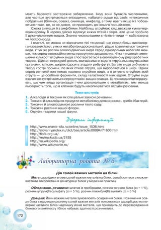 172
мають барвисте застережне забарвленне. Іноді вони бувають численними,
але частіше зустрічаються епізодично, набагато рідше від своїх нетоксичних
побратимів (білянок, совок), синявців, німфалід, а тому, навіть якщо їх і побою-
ються птахи, це, як не дивно, не приводить до їхнього процвітання.
Схожа ситуація й з амфібіями. Найбільш отруйною слід вважати кумку чер-
воночеревну. Її черево дійсно відлякує хижих птахів і звірів, але це не зробило
її дуже численним видом. Значно чисельнішими є «їстівні» види — жаба озерна
чи гостроморда.
І взагалі, не можна не відзначити тієї тенденції, що серед більш високоор-
ганізованих істот, у яких метаболізм досконаліший, рідше трапляються токсичні
види. У тих же рослин алкалоїдвмісних видів серед однодольних набагато мен-
ше, ніж серед еволюційно менш просунутих дводольних. Чітка тенденція змен-
шення кількості отруйних видів спостерігається в еволюційному ряді хребетних
тварин. Дійсно, серед риб досить звичайними є види з отруйними внутрішніми
органами, м’ясом, шкірою (досить згадати рибу фугу). Багато видів риб мають
тверді гострі промені, по яких стікає отрута, що виробляється в шкірі. Однак
серед рептилій вже немає пасивно отруйних видів, а в активно отруйних змій
отрута — це особливі ферменти, склад і властивості яких відомі. Отруйні види
взагалі не зустрічаються серед птахів і вищих ссавців. Ці приклади підтверджу-
ють, що чим вища організація і чим досконалішим є метаболізм, тим менша
ймовірність того, що в клітинах будуть накопичуватися отруйні речовини.
Теми виступів
1. Алкалоїди й токсини як спеціальні захисні речовини.
2. Токсини й алкалоїди як продукти метаболізму деяких рослин, грибів і бактерій.
3. Токсичні й алкалоїдвмісні рослини твого саду.
4. Токсичні рослини нашої флори.
5. Отруйні тварини нашої фауни.
Äæåðåëà ³íôîðìàö³¿³
http://www.znanie sila.ru/online/issue_1536.html
http://slovari.yandex.ru/dict/bse/article/00094/71600.htm
http://flofa.org.ua/
http://review.kuda.ua/2155
http://ru.wikipedia.org/
http://www.wikiznanie.ru/
Дія солей важких металів на білки
Мета: дослідити вплив солей важких металів на білки, ознайомитися з можли-
востями використання денатурації білків у медичній практиці
Обладнання, речовини: штатив із пробірками, розчин яєчного білка (ω = 1 %),
розчин купрум(ІІ) сульфату (ω = 5 %), розчин плюмбум(ІІ) ацетату (ω = 5 %)
Довідка: Йони важких металів зумовлюють осадження білків. Розчинення оса-
ду білка в надлишку розчину солей важких металів пояснюється адсорбцією на по-
верхні частинок білка надлишку йонів металів, що приводить до перезарядження
білкового комплексу і білок набуває здатності розчинятися.
 