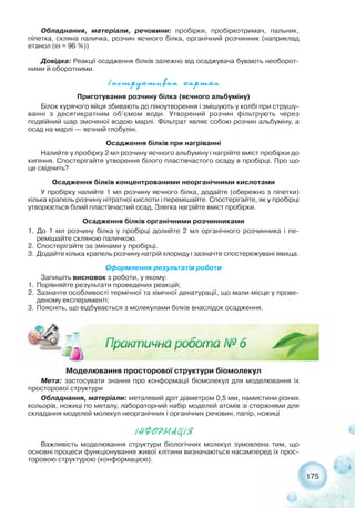 175
²íñòðóêòèâíà êàðòêà
Приготування розчину білка (яєчного альбуміну)
Білок курячого яйця збивають до піноутворення і змішують у колбі при струшу-
ванні з десятикратним об’ємом води. Утворений розчин фільтрують через
подвійний шар змоченої водою марлі. Фільтрат являє собою розчин альбуміну, а
осад на марлі — яєчний глобулін.
Осадження білків при нагріванні
Налийте у пробірку 2 мл розчину яєчного альбуміну і нагрійте вміст пробірки до
кипіння. Спостерігайте утворення білого пластівчастого осаду в пробірці. Про що
це свідчить?
Осадження білків концентрованими неорганічними кислотами
У пробірку налийте 1 мл розчину яєчного білка, додайте (обережно з піпетки)
кілька крапель розчину нітратної кислоти і перемішайте. Спостерігайте, як у пробірці
утворюється білий пластівчастий осад. Злегка нагрійте вміст пробірки.
Осадження білків органічними розчинниками
1. До 1 мл розчину білка у пробірці долийте 2 мл органічного розчинника і пе-
ремішайте скляною паличкою.
2. Спостерігайте за змінами у пробірці.
3. Додайте кілька крапель розчину натрій хлориду і зазначте спостережувані явища.
Оформлення результатів роботи
Запишіть висновок з роботи, у якому:
1. Порівняйте результати проведених реакцій;
2. Зазначте особливості термічної та хімічної денатурації, що мали місце у прове-
деному експерименті;
3. Поясніть, що відбувається з молекулами білків внаслідок осадження.
Обладнання, матеріали, речовини: пробірки, пробіркотримач, пальник,
піпетка, скляна паличка, розчин яєчного білка, органічний розчинник (наприклад
етанол (ω = 96 %))
Довідка: Реакції осадження білків залежно від осаджувача бувають необорот-
ними й оборотними.
Моделювання просторової структури біомолекул
Мета: застосувати знання про конформації біомолекул для моделювання їх
просторової структури
Обладнання, матеріали: металевий дріт діаметром 0,5 мм, намистини різних
кольорів, ножиці по металу, лабораторний набір моделей атомів зі стержнями для
складання моделей молекул неорганічних і органічних речовин, папір, ножиці
²ÍÔÎÐÌÀÖ²ß
Важливість моделювання структури біологічних молекул зумовлена тим, що
основні процеси функціонування живої клітини визначаються насамперед їх прос-
торовою структурою (конформацією).
 