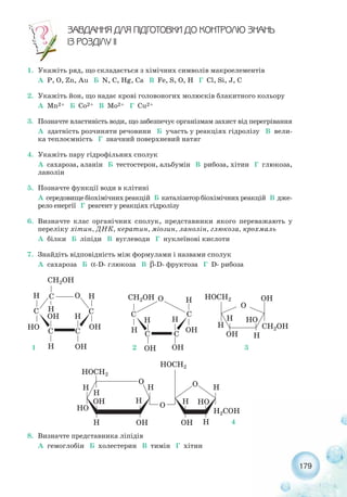 179
ÇÀÂÄÀÍÍß ÄËß Ï²ÄÃÎÒÎÂÊÈ ÄÎ ÊÎÍÒÐÎËÞ ÇÍÀÍÜ
²Ç ÐÎÇÄ²ËÓ ²²
1. Укажіть ряд, що складається з хімічних символів макроелементів
А P, O, Zn, Au Б N, C, Hg, Ca В Fe, S, O, H Г Cl, Si, J, С
2. Укажіть йон, що надає крові головоногих молюсків блакитного кольору
А Mn2+ Б Co2+ В Mo2+ Г Cu2+
3. Позначте властивість води, що забезпечує організмам захист від перегрівання
А здатність розчиняти речовини Б участь у реакціях гідролізу В вели-
ка теплоємність Г значний поверхневий натяг
4. Укажіть пару гідрофільних сполук
А сахароза, аланін Б тестостерон, альбумін В рибоза, хітин Г глюкоза,
ланолін
5. Позначте функції води в клітині
А середовище біохімічних реакцій Б каталізатор біохімічних реакцій В дже-
рело енергії Г реагент у реакціях гідролізу
6. Визначте клас органічних сполук, представники якого переважають у
переліку хітин, ДНК, кератин, міозин, ланолін, глюкоза, крохмаль
А білки Б ліпіди В вуглеводи Г нуклеїнові кислоти
7. Знайдіть відповідність між формулами і назвами сполук
А сахароза Б α D глюкоза В β D фруктоза Г D рибоза
8. Визначте представника ліпідів
А гемоглобін Б холестерин В тимін Г хітин
1 2 3
4
 
